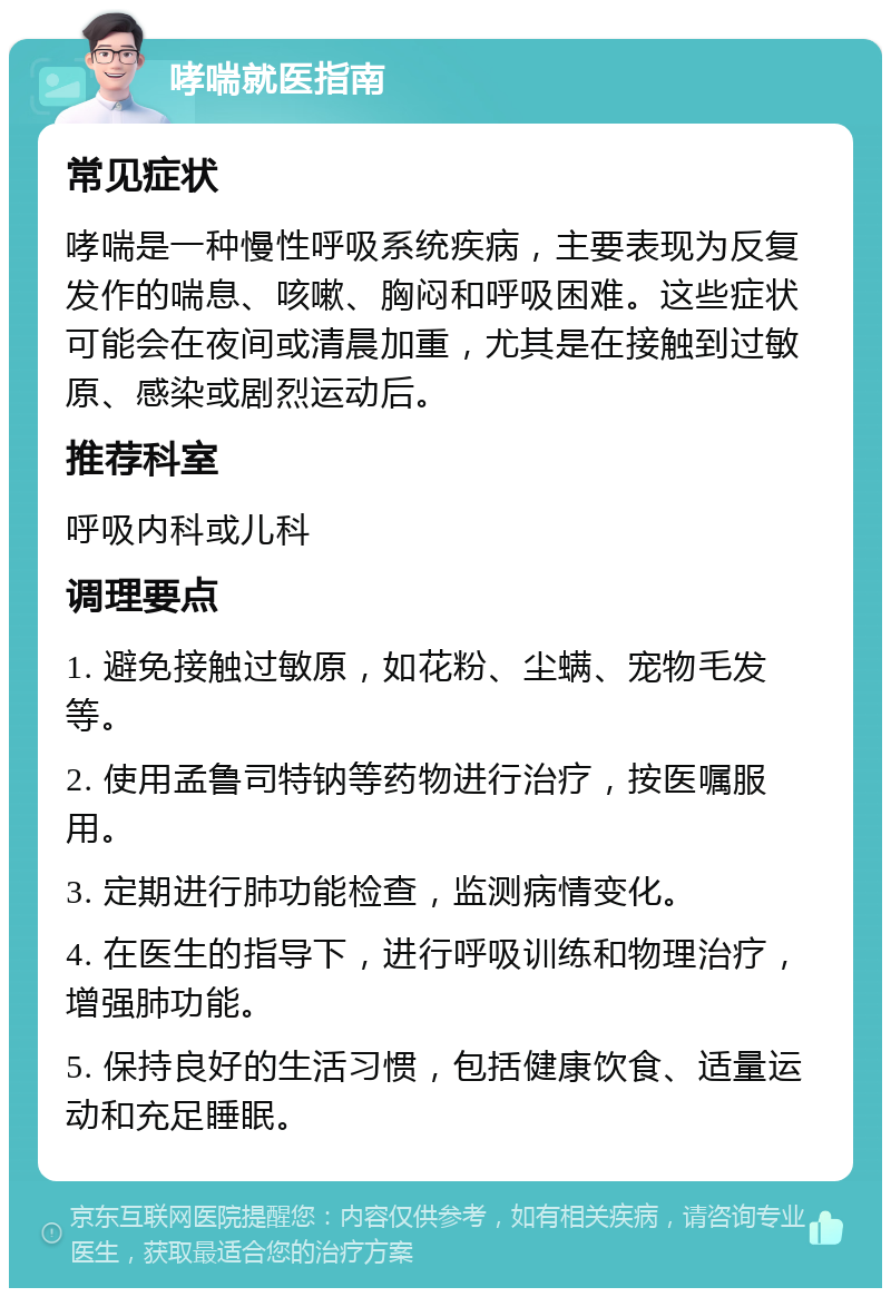 哮喘就医指南 常见症状 哮喘是一种慢性呼吸系统疾病，主要表现为反复发作的喘息、咳嗽、胸闷和呼吸困难。这些症状可能会在夜间或清晨加重，尤其是在接触到过敏原、感染或剧烈运动后。 推荐科室 呼吸内科或儿科 调理要点 1. 避免接触过敏原，如花粉、尘螨、宠物毛发等。 2. 使用孟鲁司特钠等药物进行治疗，按医嘱服用。 3. 定期进行肺功能检查，监测病情变化。 4. 在医生的指导下，进行呼吸训练和物理治疗，增强肺功能。 5. 保持良好的生活习惯，包括健康饮食、适量运动和充足睡眠。