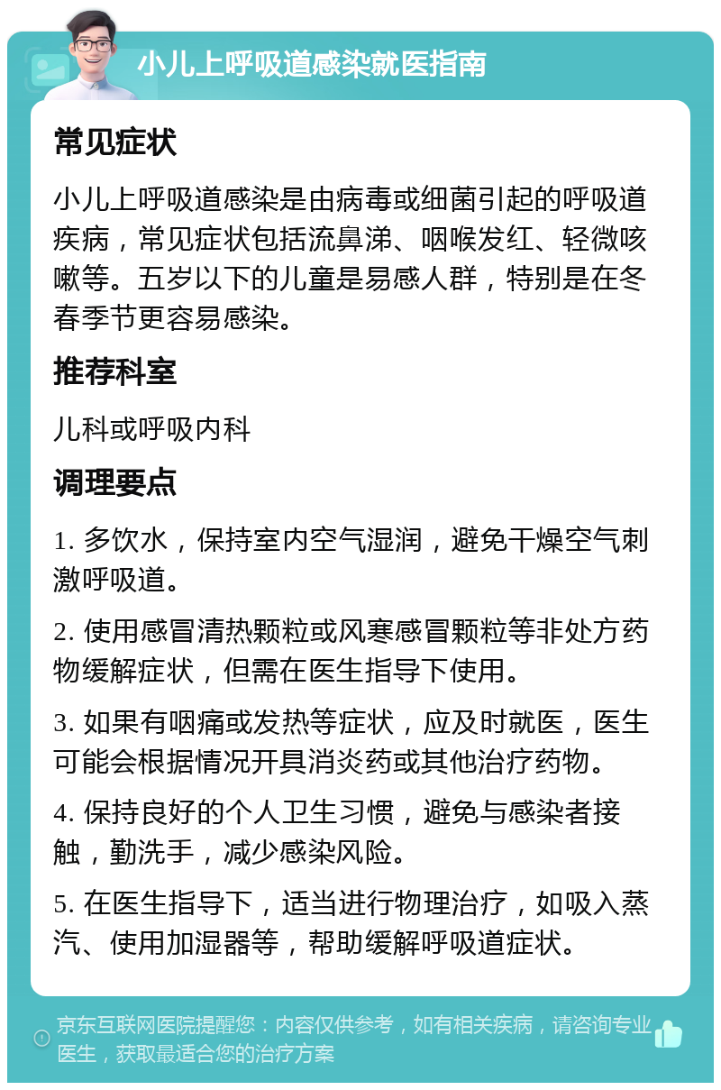 小儿上呼吸道感染就医指南 常见症状 小儿上呼吸道感染是由病毒或细菌引起的呼吸道疾病，常见症状包括流鼻涕、咽喉发红、轻微咳嗽等。五岁以下的儿童是易感人群，特别是在冬春季节更容易感染。 推荐科室 儿科或呼吸内科 调理要点 1. 多饮水，保持室内空气湿润，避免干燥空气刺激呼吸道。 2. 使用感冒清热颗粒或风寒感冒颗粒等非处方药物缓解症状，但需在医生指导下使用。 3. 如果有咽痛或发热等症状，应及时就医，医生可能会根据情况开具消炎药或其他治疗药物。 4. 保持良好的个人卫生习惯，避免与感染者接触，勤洗手，减少感染风险。 5. 在医生指导下，适当进行物理治疗，如吸入蒸汽、使用加湿器等，帮助缓解呼吸道症状。