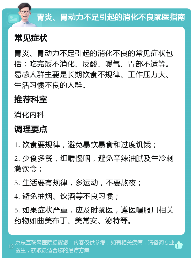 胃炎、胃动力不足引起的消化不良就医指南 常见症状 胃炎、胃动力不足引起的消化不良的常见症状包括：吃完饭不消化、反酸、嗳气、胃部不适等。易感人群主要是长期饮食不规律、工作压力大、生活习惯不良的人群。 推荐科室 消化内科 调理要点 1. 饮食要规律，避免暴饮暴食和过度饥饿； 2. 少食多餐，细嚼慢咽，避免辛辣油腻及生冷刺激饮食； 3. 生活要有规律，多运动，不要熬夜； 4. 避免抽烟、饮酒等不良习惯； 5. 如果症状严重，应及时就医，遵医嘱服用相关药物如曲美布丁、美常安、泌特等。