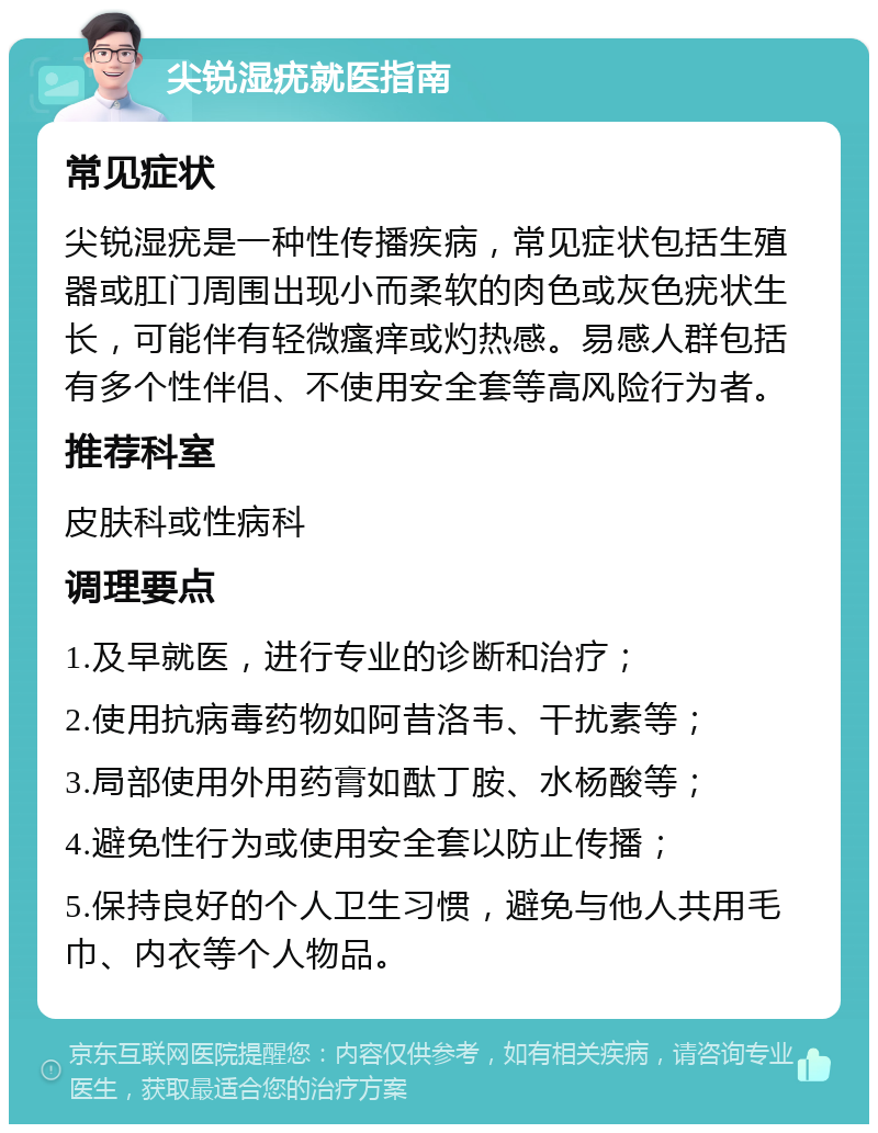 尖锐湿疣就医指南 常见症状 尖锐湿疣是一种性传播疾病，常见症状包括生殖器或肛门周围出现小而柔软的肉色或灰色疣状生长，可能伴有轻微瘙痒或灼热感。易感人群包括有多个性伴侣、不使用安全套等高风险行为者。 推荐科室 皮肤科或性病科 调理要点 1.及早就医，进行专业的诊断和治疗； 2.使用抗病毒药物如阿昔洛韦、干扰素等； 3.局部使用外用药膏如酞丁胺、水杨酸等； 4.避免性行为或使用安全套以防止传播； 5.保持良好的个人卫生习惯，避免与他人共用毛巾、内衣等个人物品。