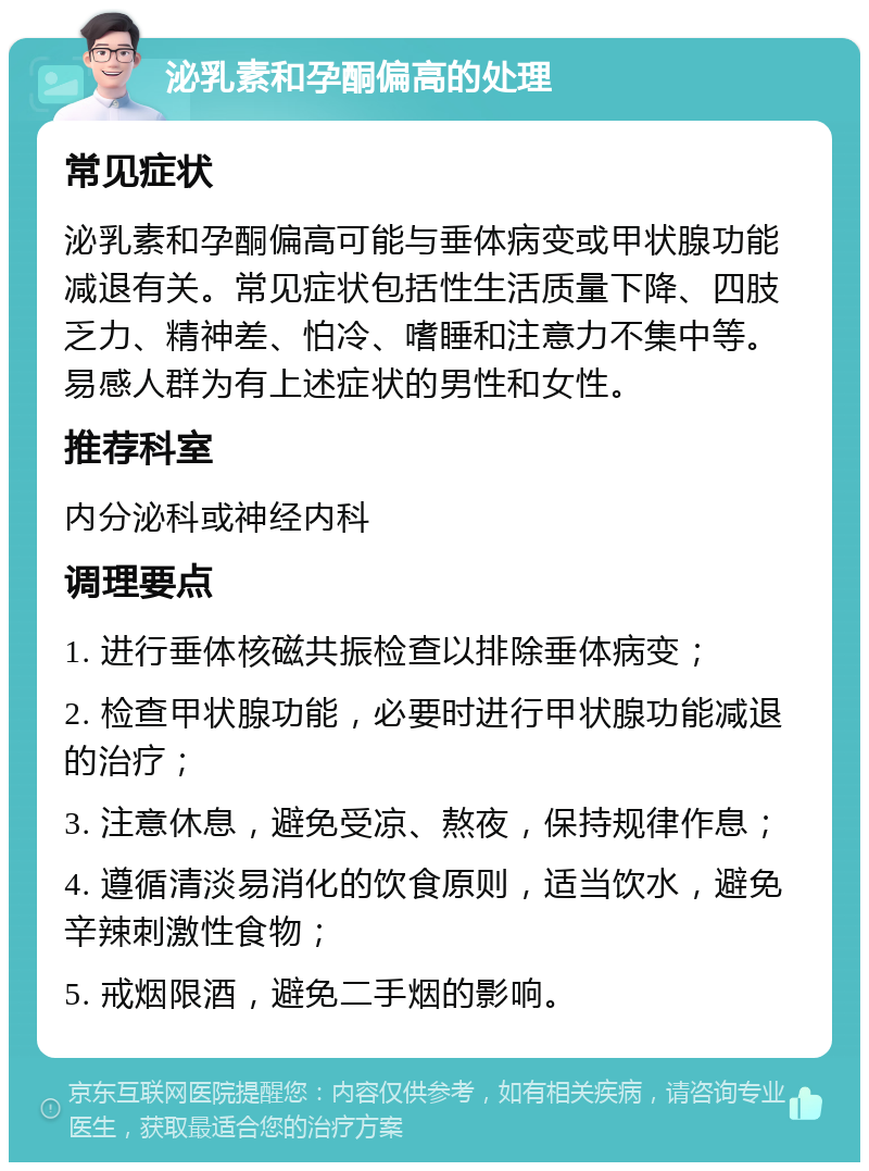 泌乳素和孕酮偏高的处理 常见症状 泌乳素和孕酮偏高可能与垂体病变或甲状腺功能减退有关。常见症状包括性生活质量下降、四肢乏力、精神差、怕冷、嗜睡和注意力不集中等。易感人群为有上述症状的男性和女性。 推荐科室 内分泌科或神经内科 调理要点 1. 进行垂体核磁共振检查以排除垂体病变； 2. 检查甲状腺功能，必要时进行甲状腺功能减退的治疗； 3. 注意休息，避免受凉、熬夜，保持规律作息； 4. 遵循清淡易消化的饮食原则，适当饮水，避免辛辣刺激性食物； 5. 戒烟限酒，避免二手烟的影响。