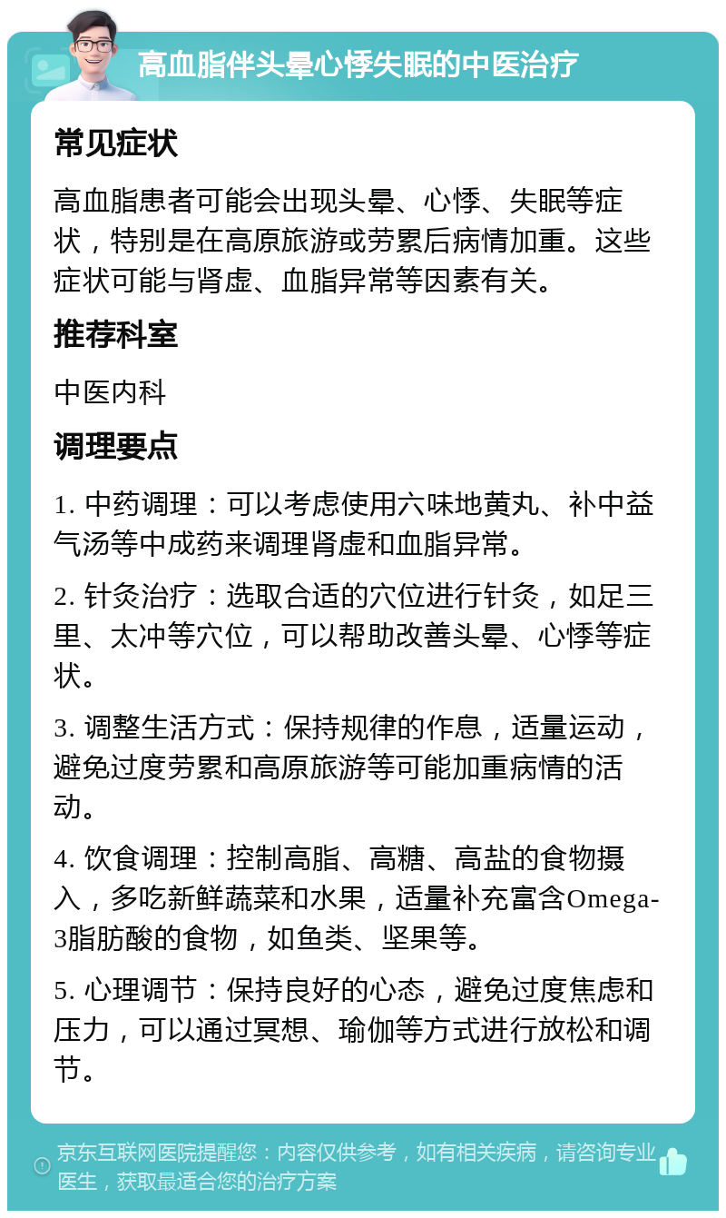 高血脂伴头晕心悸失眠的中医治疗 常见症状 高血脂患者可能会出现头晕、心悸、失眠等症状，特别是在高原旅游或劳累后病情加重。这些症状可能与肾虚、血脂异常等因素有关。 推荐科室 中医内科 调理要点 1. 中药调理：可以考虑使用六味地黄丸、补中益气汤等中成药来调理肾虚和血脂异常。 2. 针灸治疗：选取合适的穴位进行针灸，如足三里、太冲等穴位，可以帮助改善头晕、心悸等症状。 3. 调整生活方式：保持规律的作息，适量运动，避免过度劳累和高原旅游等可能加重病情的活动。 4. 饮食调理：控制高脂、高糖、高盐的食物摄入，多吃新鲜蔬菜和水果，适量补充富含Omega-3脂肪酸的食物，如鱼类、坚果等。 5. 心理调节：保持良好的心态，避免过度焦虑和压力，可以通过冥想、瑜伽等方式进行放松和调节。