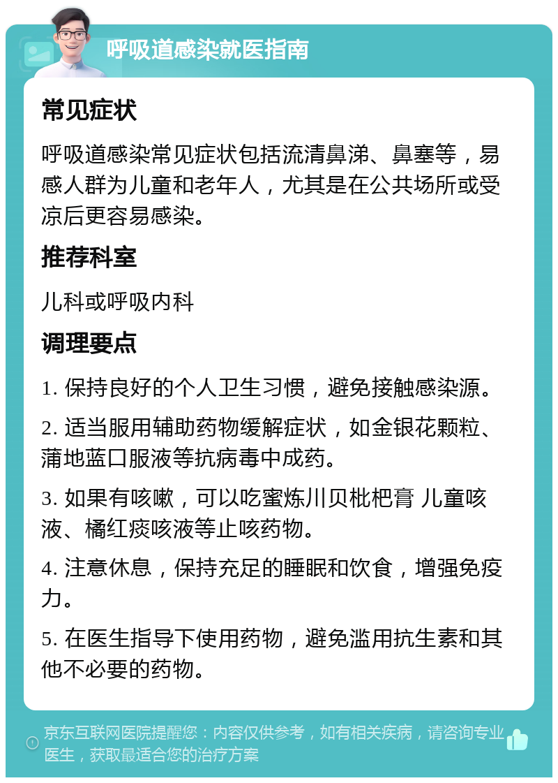 呼吸道感染就医指南 常见症状 呼吸道感染常见症状包括流清鼻涕、鼻塞等，易感人群为儿童和老年人，尤其是在公共场所或受凉后更容易感染。 推荐科室 儿科或呼吸内科 调理要点 1. 保持良好的个人卫生习惯，避免接触感染源。 2. 适当服用辅助药物缓解症状，如金银花颗粒、蒲地蓝口服液等抗病毒中成药。 3. 如果有咳嗽，可以吃蜜炼川贝枇杷膏 儿童咳液、橘红痰咳液等止咳药物。 4. 注意休息，保持充足的睡眠和饮食，增强免疫力。 5. 在医生指导下使用药物，避免滥用抗生素和其他不必要的药物。