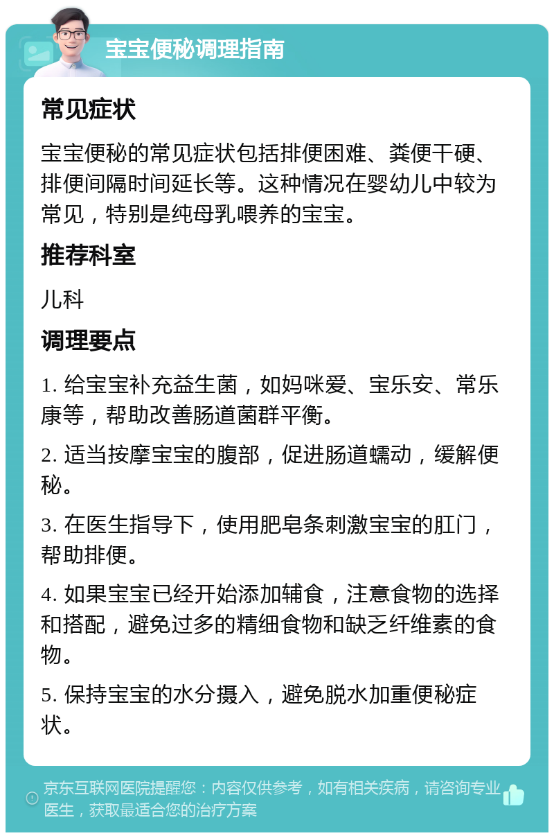 宝宝便秘调理指南 常见症状 宝宝便秘的常见症状包括排便困难、粪便干硬、排便间隔时间延长等。这种情况在婴幼儿中较为常见，特别是纯母乳喂养的宝宝。 推荐科室 儿科 调理要点 1. 给宝宝补充益生菌，如妈咪爱、宝乐安、常乐康等，帮助改善肠道菌群平衡。 2. 适当按摩宝宝的腹部，促进肠道蠕动，缓解便秘。 3. 在医生指导下，使用肥皂条刺激宝宝的肛门，帮助排便。 4. 如果宝宝已经开始添加辅食，注意食物的选择和搭配，避免过多的精细食物和缺乏纤维素的食物。 5. 保持宝宝的水分摄入，避免脱水加重便秘症状。