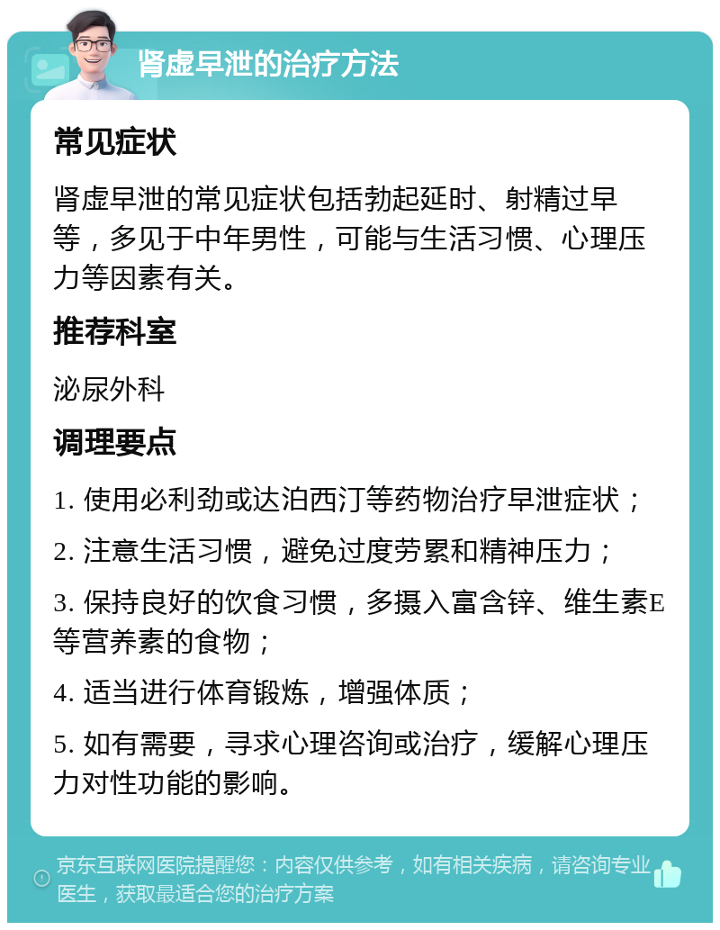 肾虚早泄的治疗方法 常见症状 肾虚早泄的常见症状包括勃起延时、射精过早等，多见于中年男性，可能与生活习惯、心理压力等因素有关。 推荐科室 泌尿外科 调理要点 1. 使用必利劲或达泊西汀等药物治疗早泄症状； 2. 注意生活习惯，避免过度劳累和精神压力； 3. 保持良好的饮食习惯，多摄入富含锌、维生素E等营养素的食物； 4. 适当进行体育锻炼，增强体质； 5. 如有需要，寻求心理咨询或治疗，缓解心理压力对性功能的影响。