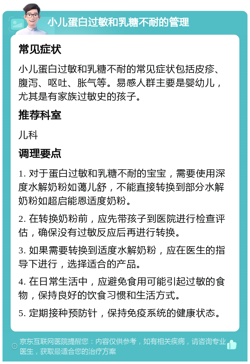 小儿蛋白过敏和乳糖不耐的管理 常见症状 小儿蛋白过敏和乳糖不耐的常见症状包括皮疹、腹泻、呕吐、胀气等。易感人群主要是婴幼儿，尤其是有家族过敏史的孩子。 推荐科室 儿科 调理要点 1. 对于蛋白过敏和乳糖不耐的宝宝，需要使用深度水解奶粉如蔼儿舒，不能直接转换到部分水解奶粉如超启能恩适度奶粉。 2. 在转换奶粉前，应先带孩子到医院进行检查评估，确保没有过敏反应后再进行转换。 3. 如果需要转换到适度水解奶粉，应在医生的指导下进行，选择适合的产品。 4. 在日常生活中，应避免食用可能引起过敏的食物，保持良好的饮食习惯和生活方式。 5. 定期接种预防针，保持免疫系统的健康状态。