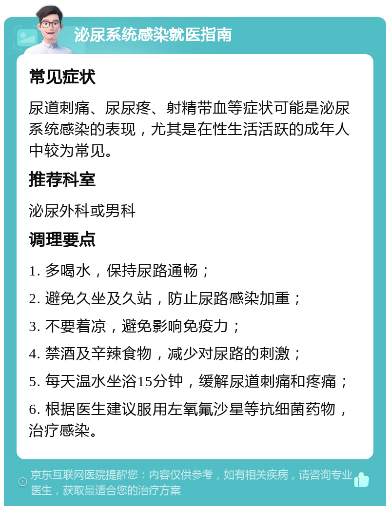 泌尿系统感染就医指南 常见症状 尿道刺痛、尿尿疼、射精带血等症状可能是泌尿系统感染的表现，尤其是在性生活活跃的成年人中较为常见。 推荐科室 泌尿外科或男科 调理要点 1. 多喝水，保持尿路通畅； 2. 避免久坐及久站，防止尿路感染加重； 3. 不要着凉，避免影响免疫力； 4. 禁酒及辛辣食物，减少对尿路的刺激； 5. 每天温水坐浴15分钟，缓解尿道刺痛和疼痛； 6. 根据医生建议服用左氧氟沙星等抗细菌药物，治疗感染。