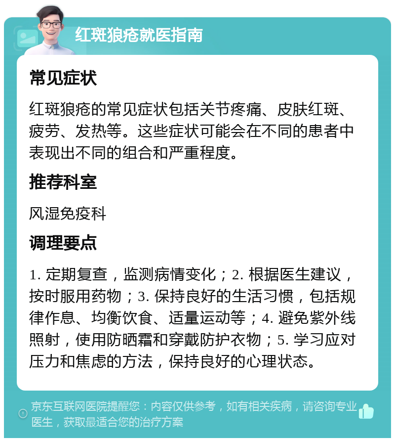 红斑狼疮就医指南 常见症状 红斑狼疮的常见症状包括关节疼痛、皮肤红斑、疲劳、发热等。这些症状可能会在不同的患者中表现出不同的组合和严重程度。 推荐科室 风湿免疫科 调理要点 1. 定期复查，监测病情变化；2. 根据医生建议，按时服用药物；3. 保持良好的生活习惯，包括规律作息、均衡饮食、适量运动等；4. 避免紫外线照射，使用防晒霜和穿戴防护衣物；5. 学习应对压力和焦虑的方法，保持良好的心理状态。