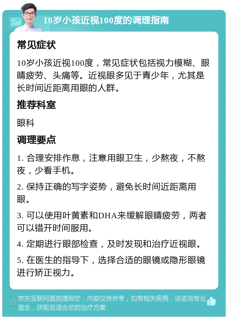 10岁小孩近视100度的调理指南 常见症状 10岁小孩近视100度，常见症状包括视力模糊、眼睛疲劳、头痛等。近视眼多见于青少年，尤其是长时间近距离用眼的人群。 推荐科室 眼科 调理要点 1. 合理安排作息，注意用眼卫生，少熬夜，不熬夜，少看手机。 2. 保持正确的写字姿势，避免长时间近距离用眼。 3. 可以使用叶黄素和DHA来缓解眼睛疲劳，两者可以错开时间服用。 4. 定期进行眼部检查，及时发现和治疗近视眼。 5. 在医生的指导下，选择合适的眼镜或隐形眼镜进行矫正视力。