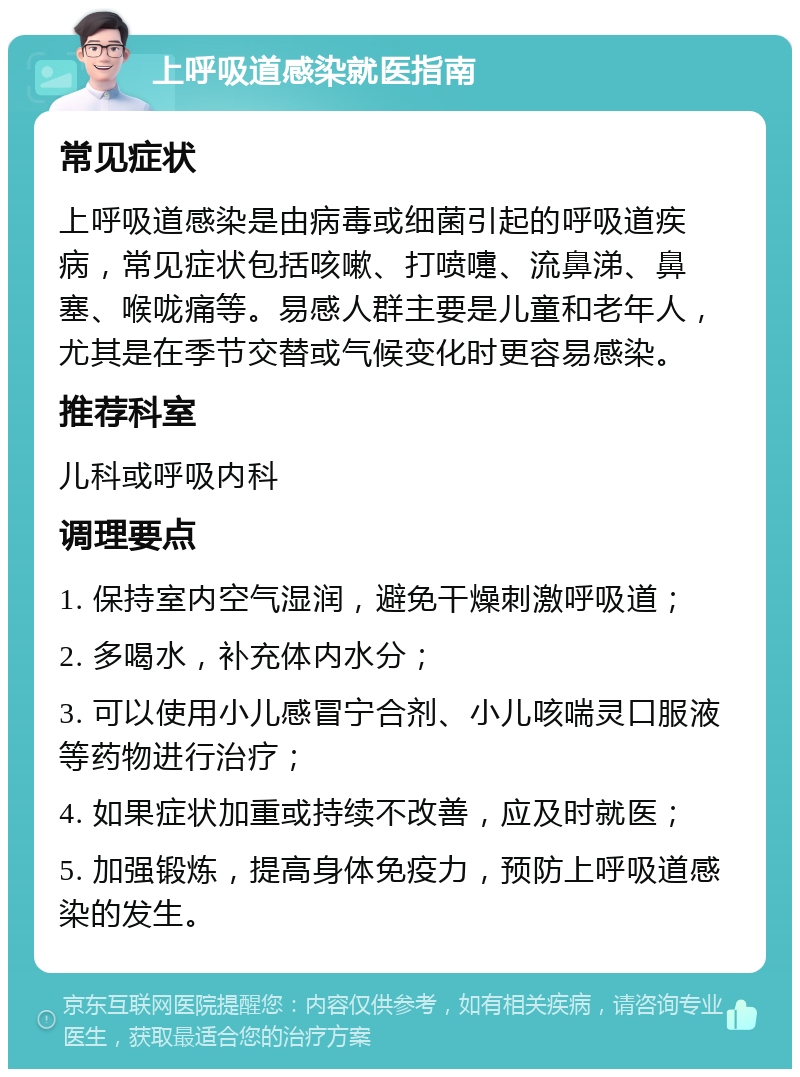 上呼吸道感染就医指南 常见症状 上呼吸道感染是由病毒或细菌引起的呼吸道疾病，常见症状包括咳嗽、打喷嚏、流鼻涕、鼻塞、喉咙痛等。易感人群主要是儿童和老年人，尤其是在季节交替或气候变化时更容易感染。 推荐科室 儿科或呼吸内科 调理要点 1. 保持室内空气湿润，避免干燥刺激呼吸道； 2. 多喝水，补充体内水分； 3. 可以使用小儿感冒宁合剂、小儿咳喘灵口服液等药物进行治疗； 4. 如果症状加重或持续不改善，应及时就医； 5. 加强锻炼，提高身体免疫力，预防上呼吸道感染的发生。