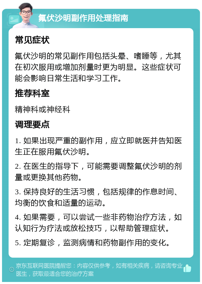 氟伏沙明副作用处理指南 常见症状 氟伏沙明的常见副作用包括头晕、嗜睡等，尤其在初次服用或增加剂量时更为明显。这些症状可能会影响日常生活和学习工作。 推荐科室 精神科或神经科 调理要点 1. 如果出现严重的副作用，应立即就医并告知医生正在服用氟伏沙明。 2. 在医生的指导下，可能需要调整氟伏沙明的剂量或更换其他药物。 3. 保持良好的生活习惯，包括规律的作息时间、均衡的饮食和适量的运动。 4. 如果需要，可以尝试一些非药物治疗方法，如认知行为疗法或放松技巧，以帮助管理症状。 5. 定期复诊，监测病情和药物副作用的变化。