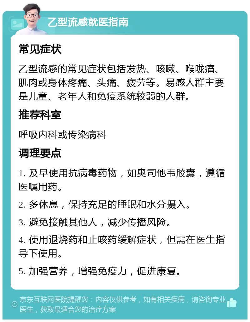 乙型流感就医指南 常见症状 乙型流感的常见症状包括发热、咳嗽、喉咙痛、肌肉或身体疼痛、头痛、疲劳等。易感人群主要是儿童、老年人和免疫系统较弱的人群。 推荐科室 呼吸内科或传染病科 调理要点 1. 及早使用抗病毒药物，如奥司他韦胶囊，遵循医嘱用药。 2. 多休息，保持充足的睡眠和水分摄入。 3. 避免接触其他人，减少传播风险。 4. 使用退烧药和止咳药缓解症状，但需在医生指导下使用。 5. 加强营养，增强免疫力，促进康复。