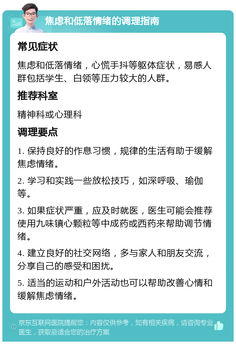 焦虑和低落情绪的调理指南 常见症状 焦虑和低落情绪，心慌手抖等躯体症状，易感人群包括学生、白领等压力较大的人群。 推荐科室 精神科或心理科 调理要点 1. 保持良好的作息习惯，规律的生活有助于缓解焦虑情绪。 2. 学习和实践一些放松技巧，如深呼吸、瑜伽等。 3. 如果症状严重，应及时就医，医生可能会推荐使用九味镇心颗粒等中成药或西药来帮助调节情绪。 4. 建立良好的社交网络，多与家人和朋友交流，分享自己的感受和困扰。 5. 适当的运动和户外活动也可以帮助改善心情和缓解焦虑情绪。