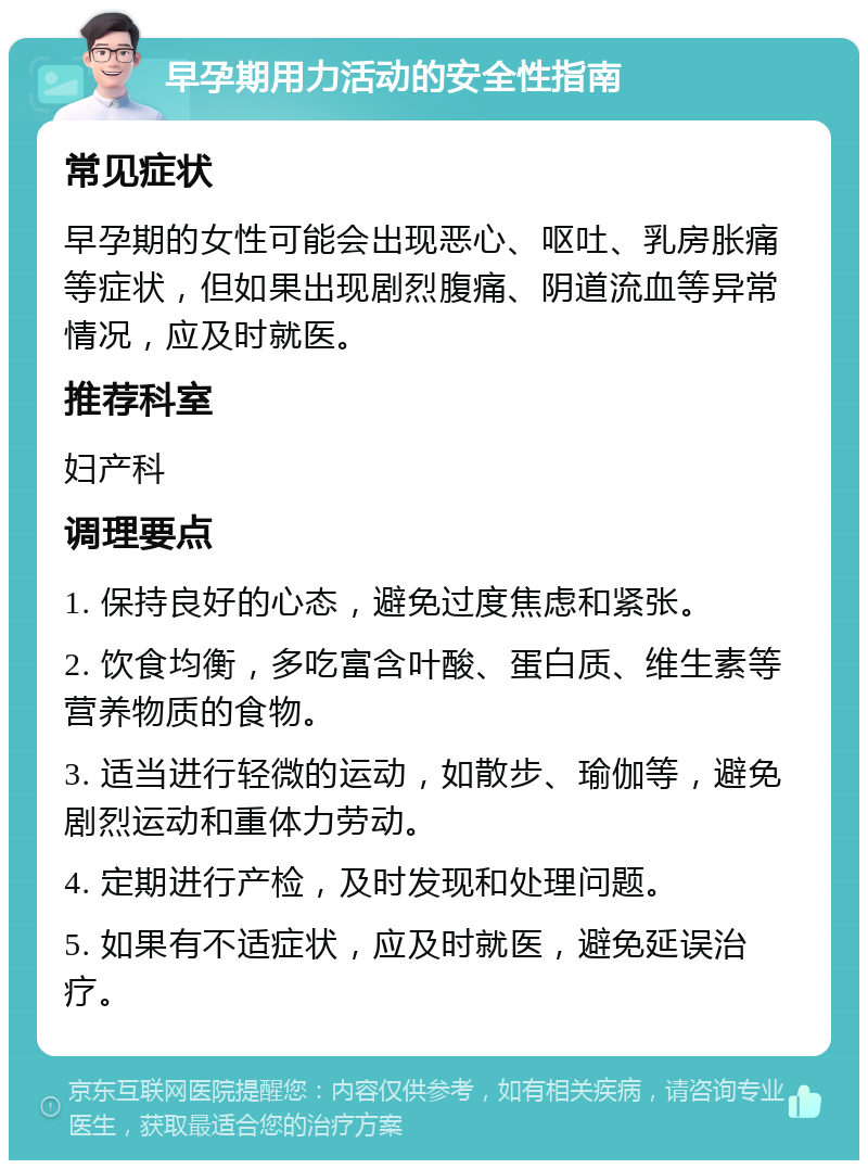 早孕期用力活动的安全性指南 常见症状 早孕期的女性可能会出现恶心、呕吐、乳房胀痛等症状，但如果出现剧烈腹痛、阴道流血等异常情况，应及时就医。 推荐科室 妇产科 调理要点 1. 保持良好的心态，避免过度焦虑和紧张。 2. 饮食均衡，多吃富含叶酸、蛋白质、维生素等营养物质的食物。 3. 适当进行轻微的运动，如散步、瑜伽等，避免剧烈运动和重体力劳动。 4. 定期进行产检，及时发现和处理问题。 5. 如果有不适症状，应及时就医，避免延误治疗。