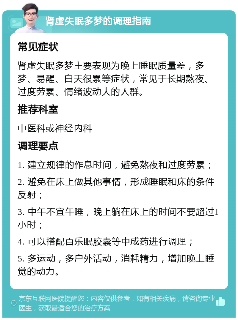 肾虚失眠多梦的调理指南 常见症状 肾虚失眠多梦主要表现为晚上睡眠质量差，多梦、易醒、白天很累等症状，常见于长期熬夜、过度劳累、情绪波动大的人群。 推荐科室 中医科或神经内科 调理要点 1. 建立规律的作息时间，避免熬夜和过度劳累； 2. 避免在床上做其他事情，形成睡眠和床的条件反射； 3. 中午不宜午睡，晚上躺在床上的时间不要超过1小时； 4. 可以搭配百乐眠胶囊等中成药进行调理； 5. 多运动，多户外活动，消耗精力，增加晚上睡觉的动力。