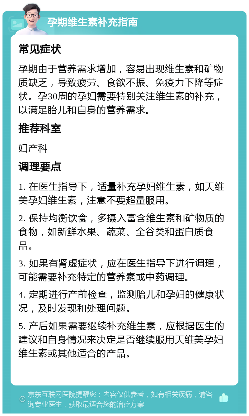 孕期维生素补充指南 常见症状 孕期由于营养需求增加，容易出现维生素和矿物质缺乏，导致疲劳、食欲不振、免疫力下降等症状。孕30周的孕妇需要特别关注维生素的补充，以满足胎儿和自身的营养需求。 推荐科室 妇产科 调理要点 1. 在医生指导下，适量补充孕妇维生素，如天维美孕妇维生素，注意不要超量服用。 2. 保持均衡饮食，多摄入富含维生素和矿物质的食物，如新鲜水果、蔬菜、全谷类和蛋白质食品。 3. 如果有肾虚症状，应在医生指导下进行调理，可能需要补充特定的营养素或中药调理。 4. 定期进行产前检查，监测胎儿和孕妇的健康状况，及时发现和处理问题。 5. 产后如果需要继续补充维生素，应根据医生的建议和自身情况来决定是否继续服用天维美孕妇维生素或其他适合的产品。