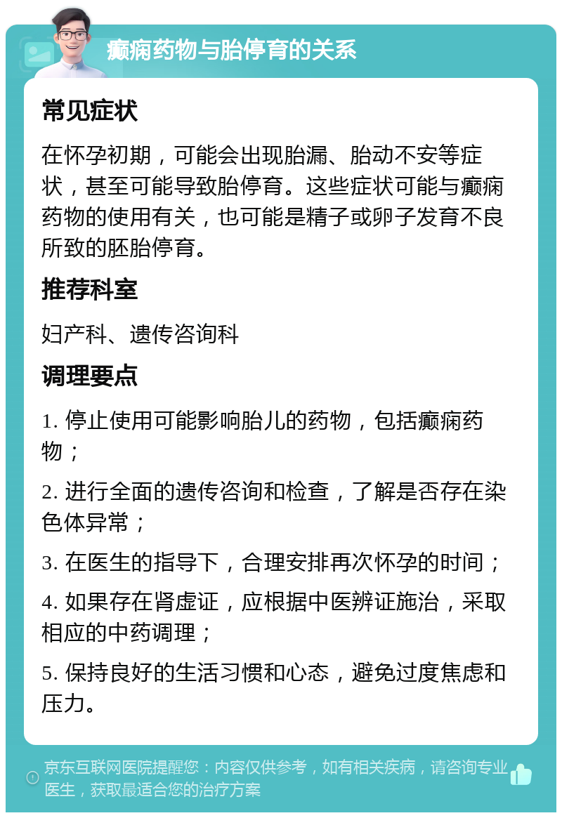 癫痫药物与胎停育的关系 常见症状 在怀孕初期，可能会出现胎漏、胎动不安等症状，甚至可能导致胎停育。这些症状可能与癫痫药物的使用有关，也可能是精子或卵子发育不良所致的胚胎停育。 推荐科室 妇产科、遗传咨询科 调理要点 1. 停止使用可能影响胎儿的药物，包括癫痫药物； 2. 进行全面的遗传咨询和检查，了解是否存在染色体异常； 3. 在医生的指导下，合理安排再次怀孕的时间； 4. 如果存在肾虚证，应根据中医辨证施治，采取相应的中药调理； 5. 保持良好的生活习惯和心态，避免过度焦虑和压力。