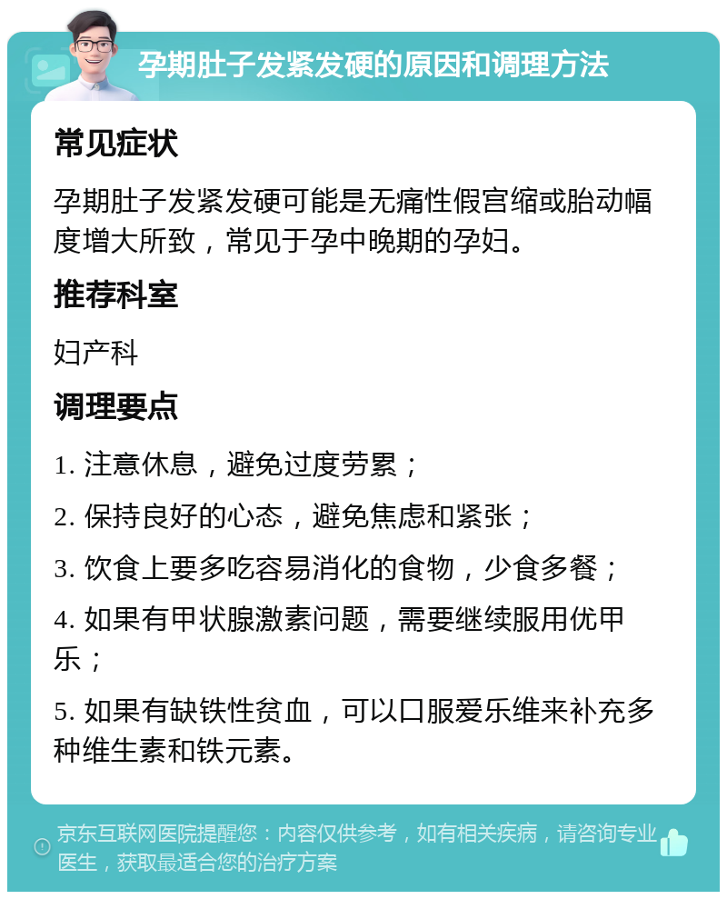 孕期肚子发紧发硬的原因和调理方法 常见症状 孕期肚子发紧发硬可能是无痛性假宫缩或胎动幅度增大所致，常见于孕中晚期的孕妇。 推荐科室 妇产科 调理要点 1. 注意休息，避免过度劳累； 2. 保持良好的心态，避免焦虑和紧张； 3. 饮食上要多吃容易消化的食物，少食多餐； 4. 如果有甲状腺激素问题，需要继续服用优甲乐； 5. 如果有缺铁性贫血，可以口服爱乐维来补充多种维生素和铁元素。