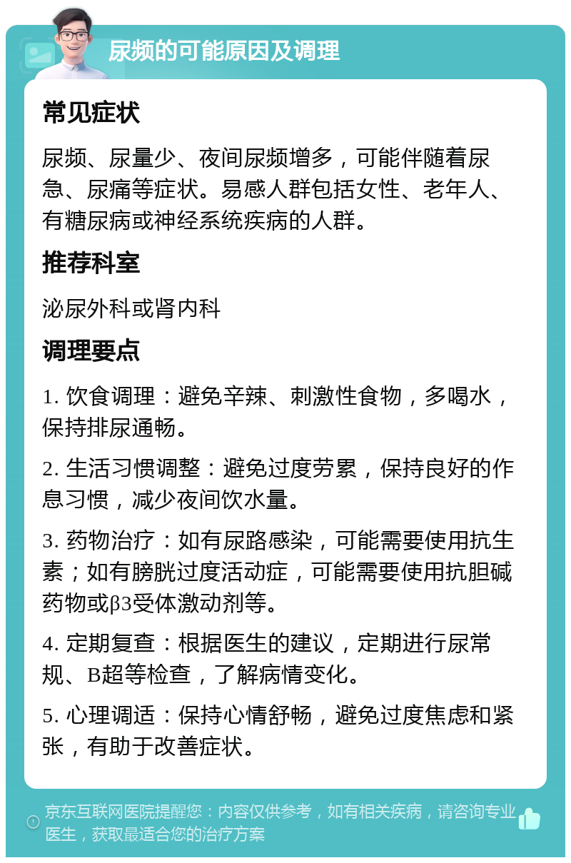 尿频的可能原因及调理 常见症状 尿频、尿量少、夜间尿频增多，可能伴随着尿急、尿痛等症状。易感人群包括女性、老年人、有糖尿病或神经系统疾病的人群。 推荐科室 泌尿外科或肾内科 调理要点 1. 饮食调理：避免辛辣、刺激性食物，多喝水，保持排尿通畅。 2. 生活习惯调整：避免过度劳累，保持良好的作息习惯，减少夜间饮水量。 3. 药物治疗：如有尿路感染，可能需要使用抗生素；如有膀胱过度活动症，可能需要使用抗胆碱药物或β3受体激动剂等。 4. 定期复查：根据医生的建议，定期进行尿常规、B超等检查，了解病情变化。 5. 心理调适：保持心情舒畅，避免过度焦虑和紧张，有助于改善症状。