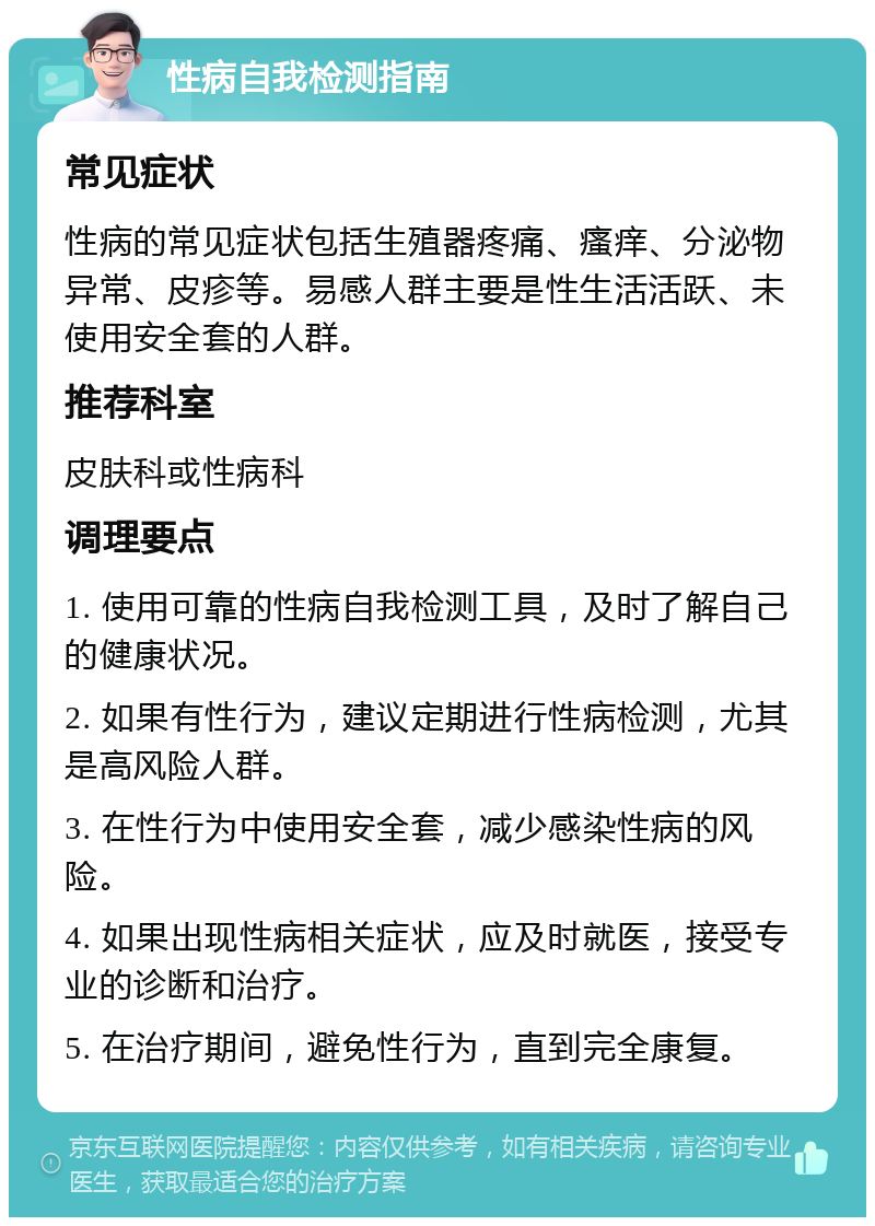 性病自我检测指南 常见症状 性病的常见症状包括生殖器疼痛、瘙痒、分泌物异常、皮疹等。易感人群主要是性生活活跃、未使用安全套的人群。 推荐科室 皮肤科或性病科 调理要点 1. 使用可靠的性病自我检测工具，及时了解自己的健康状况。 2. 如果有性行为，建议定期进行性病检测，尤其是高风险人群。 3. 在性行为中使用安全套，减少感染性病的风险。 4. 如果出现性病相关症状，应及时就医，接受专业的诊断和治疗。 5. 在治疗期间，避免性行为，直到完全康复。