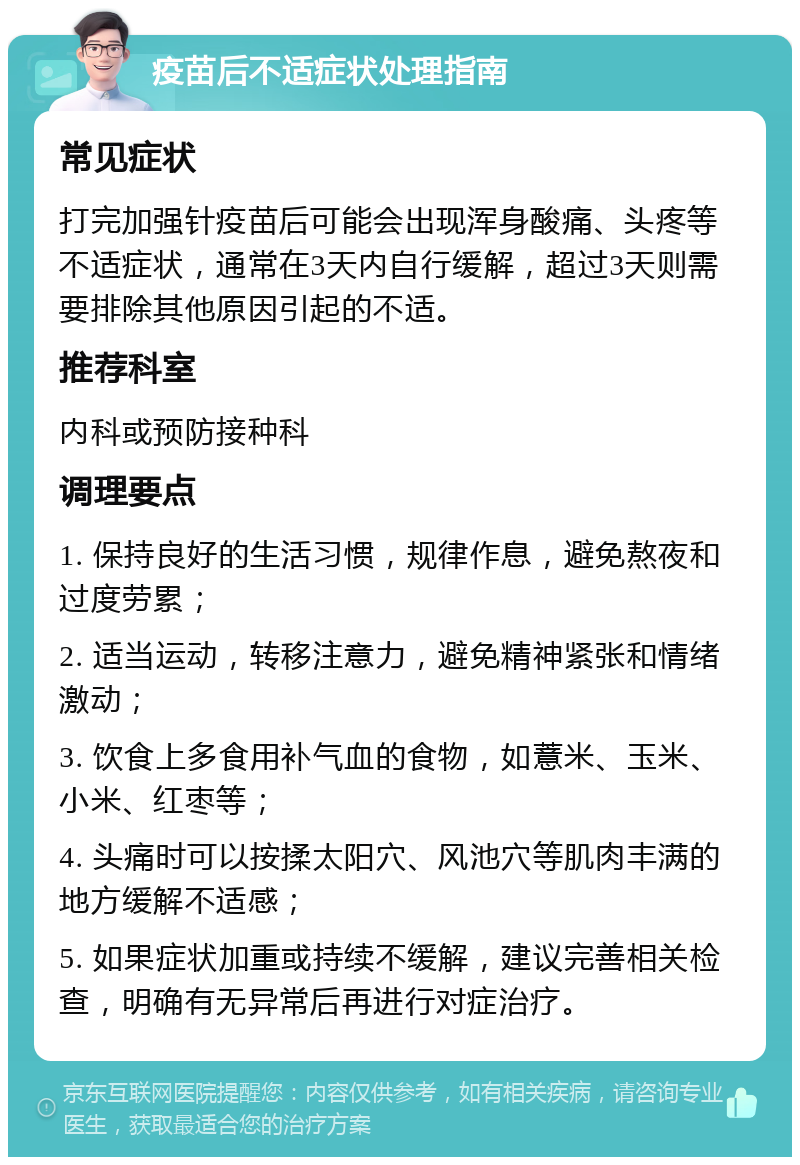 疫苗后不适症状处理指南 常见症状 打完加强针疫苗后可能会出现浑身酸痛、头疼等不适症状，通常在3天内自行缓解，超过3天则需要排除其他原因引起的不适。 推荐科室 内科或预防接种科 调理要点 1. 保持良好的生活习惯，规律作息，避免熬夜和过度劳累； 2. 适当运动，转移注意力，避免精神紧张和情绪激动； 3. 饮食上多食用补气血的食物，如薏米、玉米、小米、红枣等； 4. 头痛时可以按揉太阳穴、风池穴等肌肉丰满的地方缓解不适感； 5. 如果症状加重或持续不缓解，建议完善相关检查，明确有无异常后再进行对症治疗。