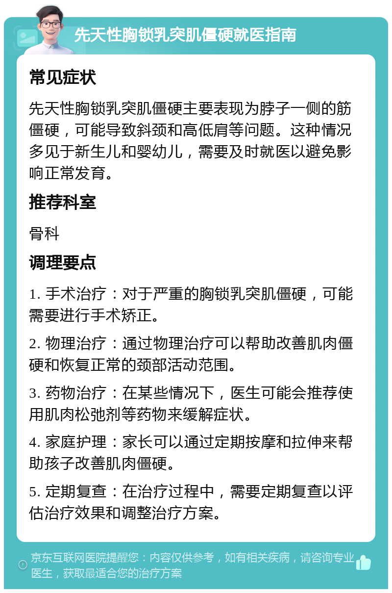 先天性胸锁乳突肌僵硬就医指南 常见症状 先天性胸锁乳突肌僵硬主要表现为脖子一侧的筋僵硬，可能导致斜颈和高低肩等问题。这种情况多见于新生儿和婴幼儿，需要及时就医以避免影响正常发育。 推荐科室 骨科 调理要点 1. 手术治疗：对于严重的胸锁乳突肌僵硬，可能需要进行手术矫正。 2. 物理治疗：通过物理治疗可以帮助改善肌肉僵硬和恢复正常的颈部活动范围。 3. 药物治疗：在某些情况下，医生可能会推荐使用肌肉松弛剂等药物来缓解症状。 4. 家庭护理：家长可以通过定期按摩和拉伸来帮助孩子改善肌肉僵硬。 5. 定期复查：在治疗过程中，需要定期复查以评估治疗效果和调整治疗方案。