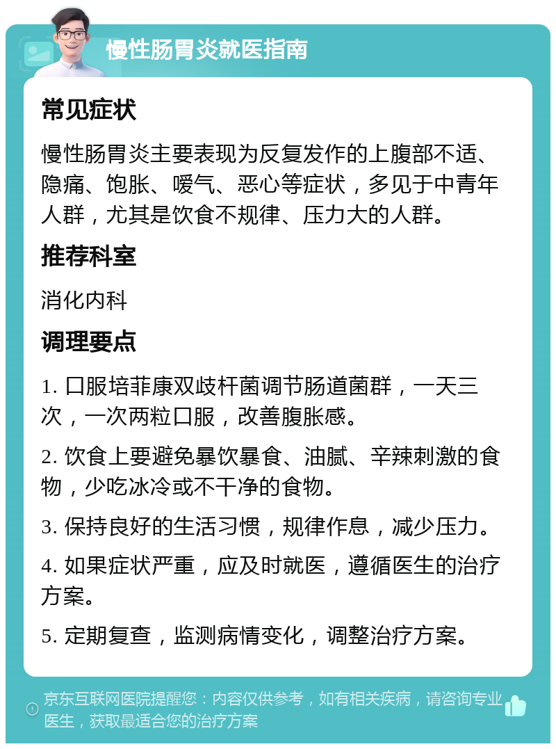 慢性肠胃炎就医指南 常见症状 慢性肠胃炎主要表现为反复发作的上腹部不适、隐痛、饱胀、嗳气、恶心等症状，多见于中青年人群，尤其是饮食不规律、压力大的人群。 推荐科室 消化内科 调理要点 1. 口服培菲康双歧杆菌调节肠道菌群，一天三次，一次两粒口服，改善腹胀感。 2. 饮食上要避免暴饮暴食、油腻、辛辣刺激的食物，少吃冰冷或不干净的食物。 3. 保持良好的生活习惯，规律作息，减少压力。 4. 如果症状严重，应及时就医，遵循医生的治疗方案。 5. 定期复查，监测病情变化，调整治疗方案。