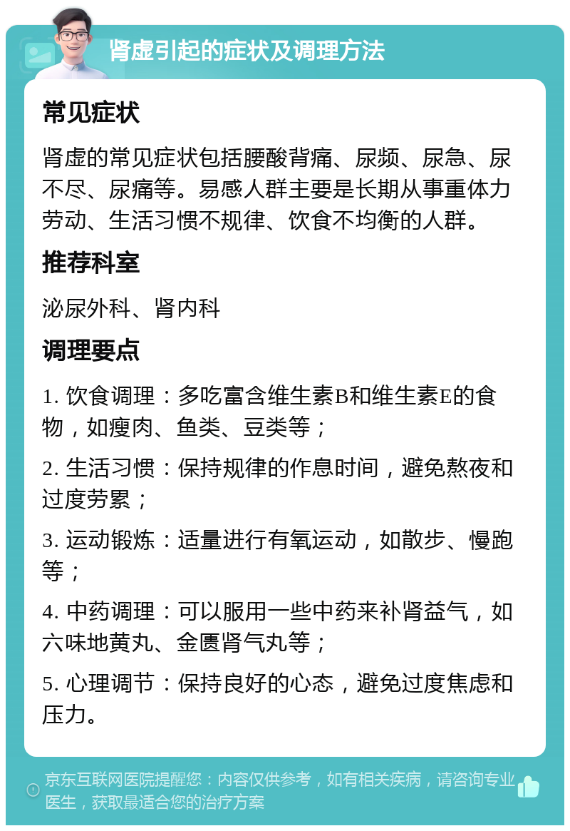 肾虚引起的症状及调理方法 常见症状 肾虚的常见症状包括腰酸背痛、尿频、尿急、尿不尽、尿痛等。易感人群主要是长期从事重体力劳动、生活习惯不规律、饮食不均衡的人群。 推荐科室 泌尿外科、肾内科 调理要点 1. 饮食调理：多吃富含维生素B和维生素E的食物，如瘦肉、鱼类、豆类等； 2. 生活习惯：保持规律的作息时间，避免熬夜和过度劳累； 3. 运动锻炼：适量进行有氧运动，如散步、慢跑等； 4. 中药调理：可以服用一些中药来补肾益气，如六味地黄丸、金匮肾气丸等； 5. 心理调节：保持良好的心态，避免过度焦虑和压力。