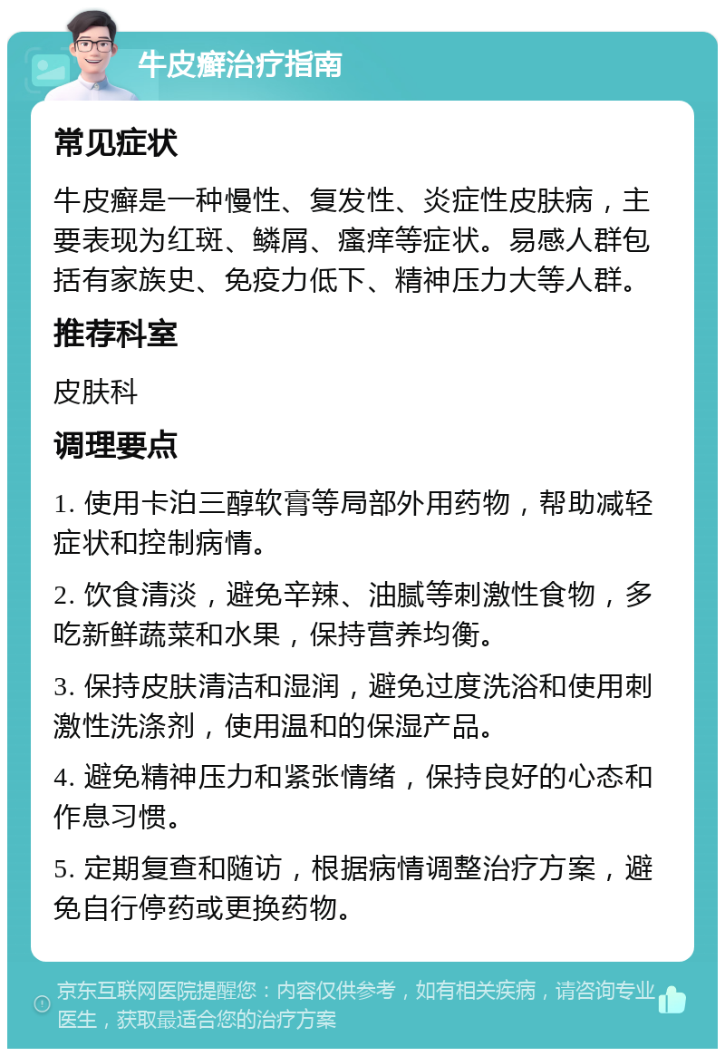 牛皮癣治疗指南 常见症状 牛皮癣是一种慢性、复发性、炎症性皮肤病，主要表现为红斑、鳞屑、瘙痒等症状。易感人群包括有家族史、免疫力低下、精神压力大等人群。 推荐科室 皮肤科 调理要点 1. 使用卡泊三醇软膏等局部外用药物，帮助减轻症状和控制病情。 2. 饮食清淡，避免辛辣、油腻等刺激性食物，多吃新鲜蔬菜和水果，保持营养均衡。 3. 保持皮肤清洁和湿润，避免过度洗浴和使用刺激性洗涤剂，使用温和的保湿产品。 4. 避免精神压力和紧张情绪，保持良好的心态和作息习惯。 5. 定期复查和随访，根据病情调整治疗方案，避免自行停药或更换药物。