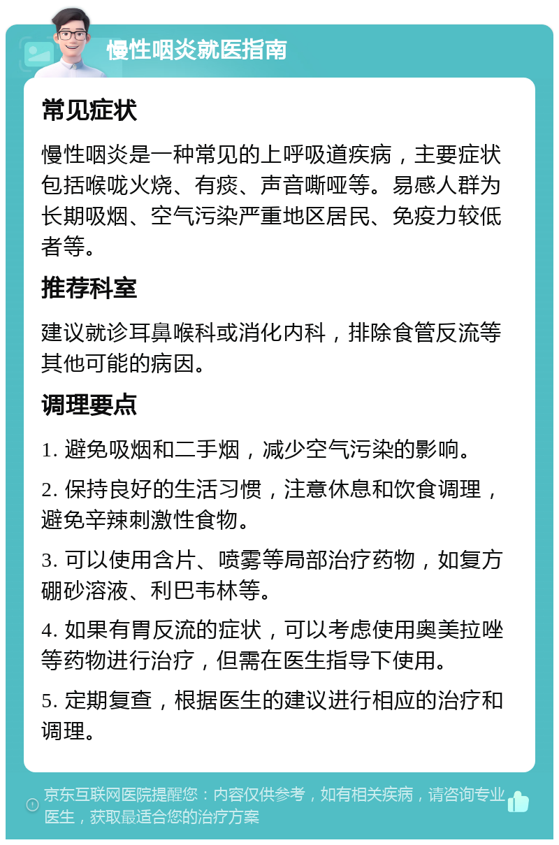 慢性咽炎就医指南 常见症状 慢性咽炎是一种常见的上呼吸道疾病，主要症状包括喉咙火烧、有痰、声音嘶哑等。易感人群为长期吸烟、空气污染严重地区居民、免疫力较低者等。 推荐科室 建议就诊耳鼻喉科或消化内科，排除食管反流等其他可能的病因。 调理要点 1. 避免吸烟和二手烟，减少空气污染的影响。 2. 保持良好的生活习惯，注意休息和饮食调理，避免辛辣刺激性食物。 3. 可以使用含片、喷雾等局部治疗药物，如复方硼砂溶液、利巴韦林等。 4. 如果有胃反流的症状，可以考虑使用奥美拉唑等药物进行治疗，但需在医生指导下使用。 5. 定期复查，根据医生的建议进行相应的治疗和调理。