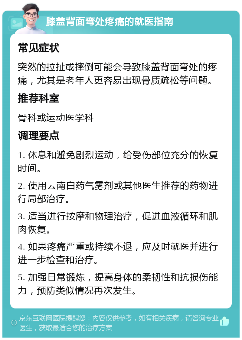 膝盖背面弯处疼痛的就医指南 常见症状 突然的拉扯或摔倒可能会导致膝盖背面弯处的疼痛，尤其是老年人更容易出现骨质疏松等问题。 推荐科室 骨科或运动医学科 调理要点 1. 休息和避免剧烈运动，给受伤部位充分的恢复时间。 2. 使用云南白药气雾剂或其他医生推荐的药物进行局部治疗。 3. 适当进行按摩和物理治疗，促进血液循环和肌肉恢复。 4. 如果疼痛严重或持续不退，应及时就医并进行进一步检查和治疗。 5. 加强日常锻炼，提高身体的柔韧性和抗损伤能力，预防类似情况再次发生。