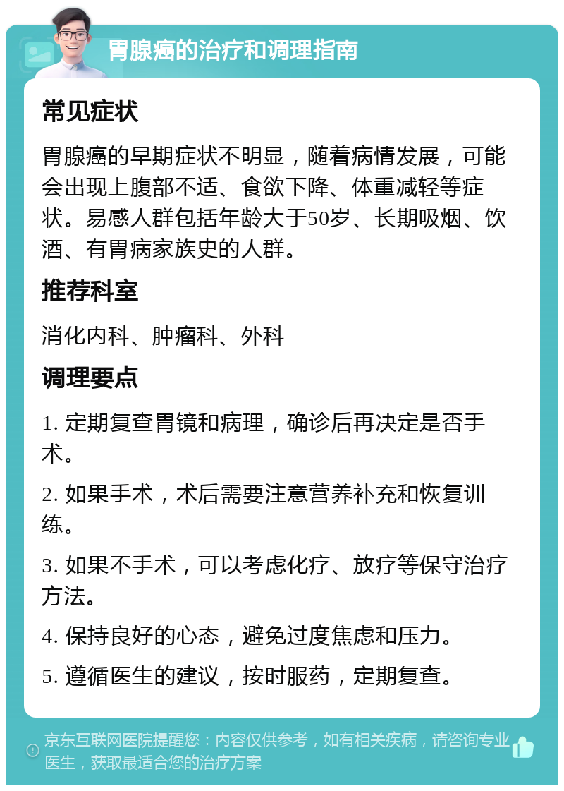 胃腺癌的治疗和调理指南 常见症状 胃腺癌的早期症状不明显，随着病情发展，可能会出现上腹部不适、食欲下降、体重减轻等症状。易感人群包括年龄大于50岁、长期吸烟、饮酒、有胃病家族史的人群。 推荐科室 消化内科、肿瘤科、外科 调理要点 1. 定期复查胃镜和病理，确诊后再决定是否手术。 2. 如果手术，术后需要注意营养补充和恢复训练。 3. 如果不手术，可以考虑化疗、放疗等保守治疗方法。 4. 保持良好的心态，避免过度焦虑和压力。 5. 遵循医生的建议，按时服药，定期复查。