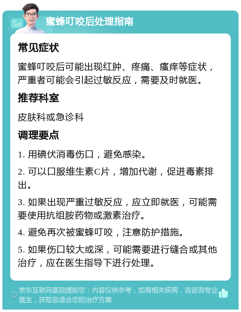 蜜蜂叮咬后处理指南 常见症状 蜜蜂叮咬后可能出现红肿、疼痛、瘙痒等症状，严重者可能会引起过敏反应，需要及时就医。 推荐科室 皮肤科或急诊科 调理要点 1. 用碘伏消毒伤口，避免感染。 2. 可以口服维生素C片，增加代谢，促进毒素排出。 3. 如果出现严重过敏反应，应立即就医，可能需要使用抗组胺药物或激素治疗。 4. 避免再次被蜜蜂叮咬，注意防护措施。 5. 如果伤口较大或深，可能需要进行缝合或其他治疗，应在医生指导下进行处理。