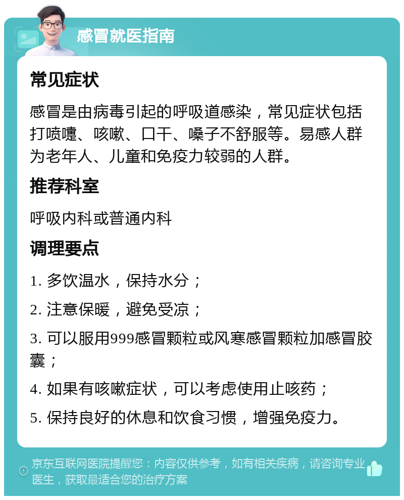 感冒就医指南 常见症状 感冒是由病毒引起的呼吸道感染，常见症状包括打喷嚏、咳嗽、口干、嗓子不舒服等。易感人群为老年人、儿童和免疫力较弱的人群。 推荐科室 呼吸内科或普通内科 调理要点 1. 多饮温水，保持水分； 2. 注意保暖，避免受凉； 3. 可以服用999感冒颗粒或风寒感冒颗粒加感冒胶囊； 4. 如果有咳嗽症状，可以考虑使用止咳药； 5. 保持良好的休息和饮食习惯，增强免疫力。