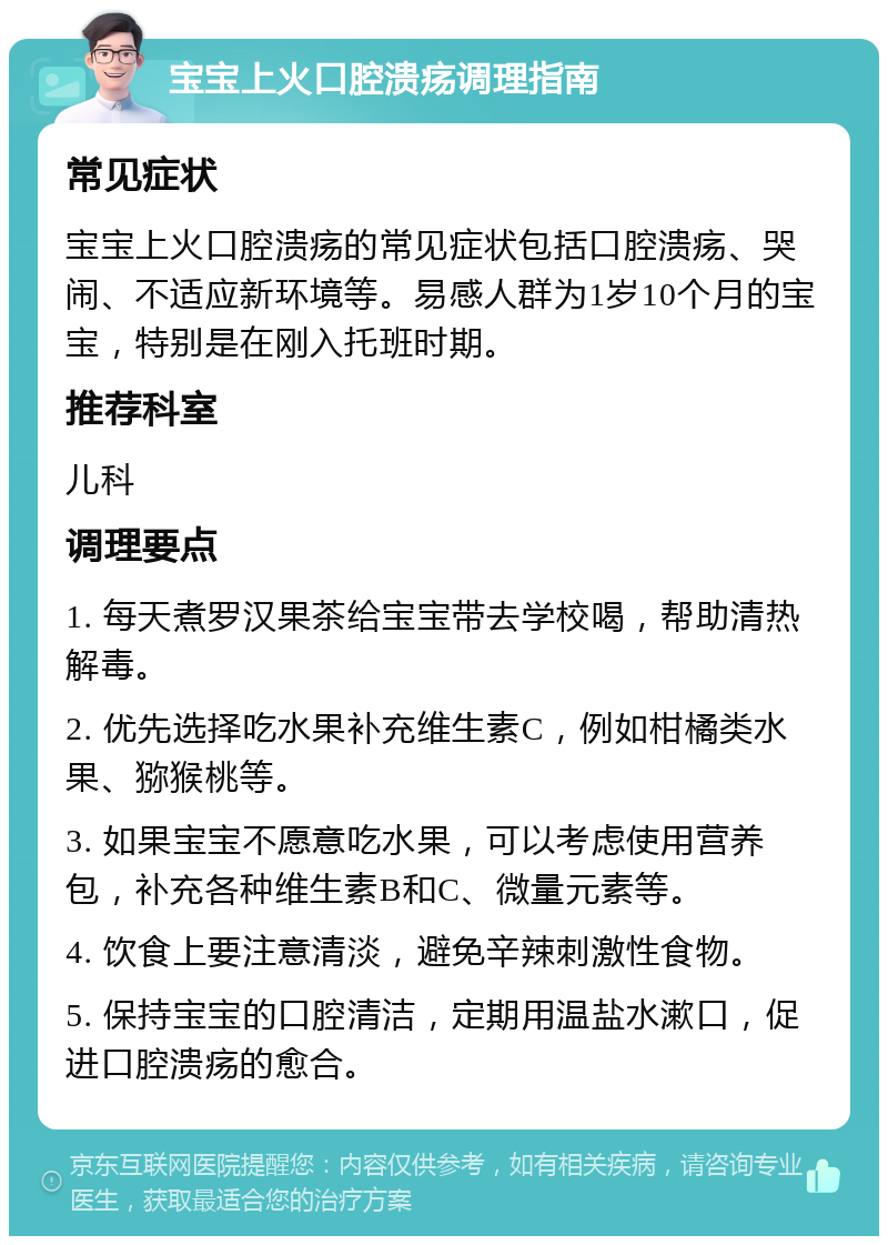 宝宝上火口腔溃疡调理指南 常见症状 宝宝上火口腔溃疡的常见症状包括口腔溃疡、哭闹、不适应新环境等。易感人群为1岁10个月的宝宝，特别是在刚入托班时期。 推荐科室 儿科 调理要点 1. 每天煮罗汉果茶给宝宝带去学校喝，帮助清热解毒。 2. 优先选择吃水果补充维生素C，例如柑橘类水果、猕猴桃等。 3. 如果宝宝不愿意吃水果，可以考虑使用营养包，补充各种维生素B和C、微量元素等。 4. 饮食上要注意清淡，避免辛辣刺激性食物。 5. 保持宝宝的口腔清洁，定期用温盐水漱口，促进口腔溃疡的愈合。