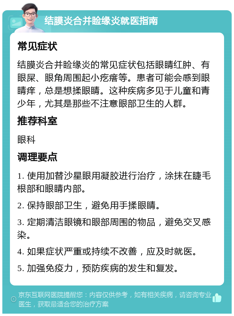 结膜炎合并睑缘炎就医指南 常见症状 结膜炎合并睑缘炎的常见症状包括眼睛红肿、有眼屎、眼角周围起小疙瘩等。患者可能会感到眼睛痒，总是想揉眼睛。这种疾病多见于儿童和青少年，尤其是那些不注意眼部卫生的人群。 推荐科室 眼科 调理要点 1. 使用加替沙星眼用凝胶进行治疗，涂抹在睫毛根部和眼睛内部。 2. 保持眼部卫生，避免用手揉眼睛。 3. 定期清洁眼镜和眼部周围的物品，避免交叉感染。 4. 如果症状严重或持续不改善，应及时就医。 5. 加强免疫力，预防疾病的发生和复发。