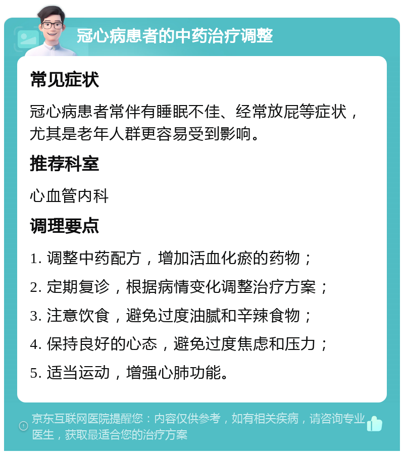 冠心病患者的中药治疗调整 常见症状 冠心病患者常伴有睡眠不佳、经常放屁等症状，尤其是老年人群更容易受到影响。 推荐科室 心血管内科 调理要点 1. 调整中药配方，增加活血化瘀的药物； 2. 定期复诊，根据病情变化调整治疗方案； 3. 注意饮食，避免过度油腻和辛辣食物； 4. 保持良好的心态，避免过度焦虑和压力； 5. 适当运动，增强心肺功能。