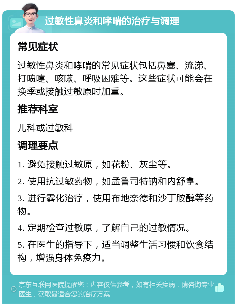 过敏性鼻炎和哮喘的治疗与调理 常见症状 过敏性鼻炎和哮喘的常见症状包括鼻塞、流涕、打喷嚏、咳嗽、呼吸困难等。这些症状可能会在换季或接触过敏原时加重。 推荐科室 儿科或过敏科 调理要点 1. 避免接触过敏原，如花粉、灰尘等。 2. 使用抗过敏药物，如孟鲁司特钠和内舒拿。 3. 进行雾化治疗，使用布地奈德和沙丁胺醇等药物。 4. 定期检查过敏原，了解自己的过敏情况。 5. 在医生的指导下，适当调整生活习惯和饮食结构，增强身体免疫力。