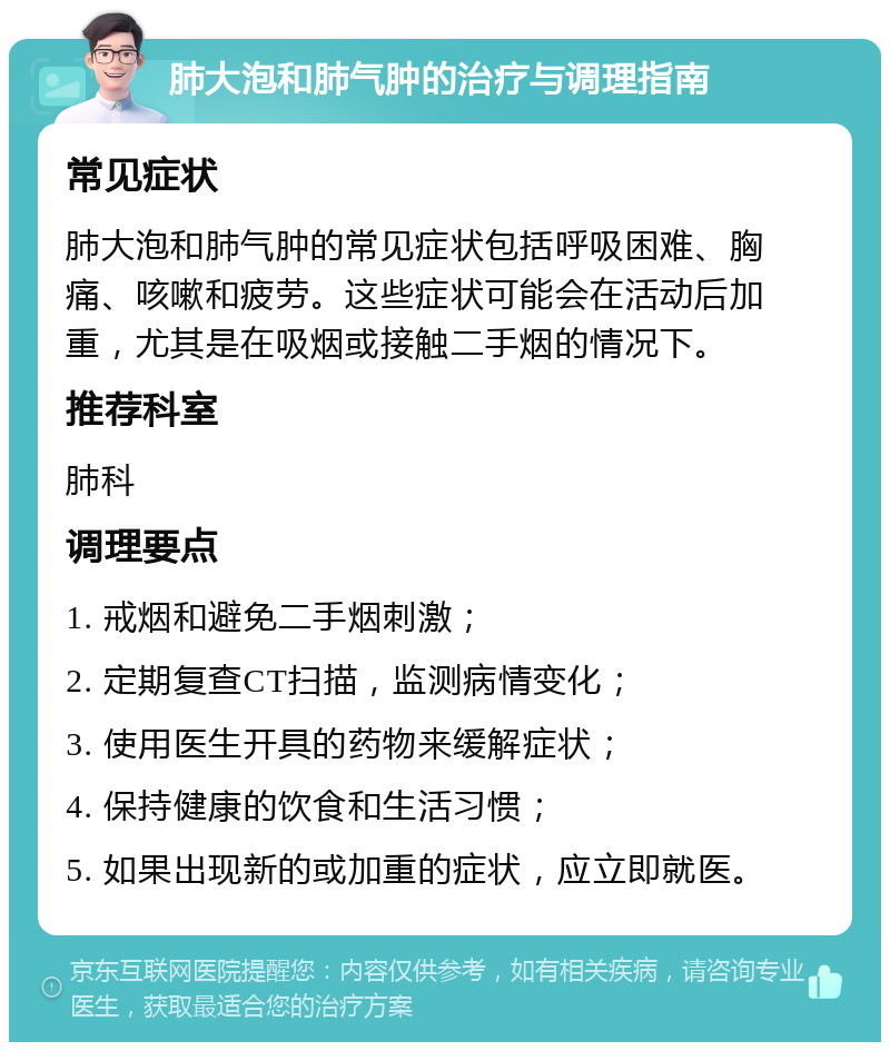 肺大泡和肺气肿的治疗与调理指南 常见症状 肺大泡和肺气肿的常见症状包括呼吸困难、胸痛、咳嗽和疲劳。这些症状可能会在活动后加重，尤其是在吸烟或接触二手烟的情况下。 推荐科室 肺科 调理要点 1. 戒烟和避免二手烟刺激； 2. 定期复查CT扫描，监测病情变化； 3. 使用医生开具的药物来缓解症状； 4. 保持健康的饮食和生活习惯； 5. 如果出现新的或加重的症状，应立即就医。