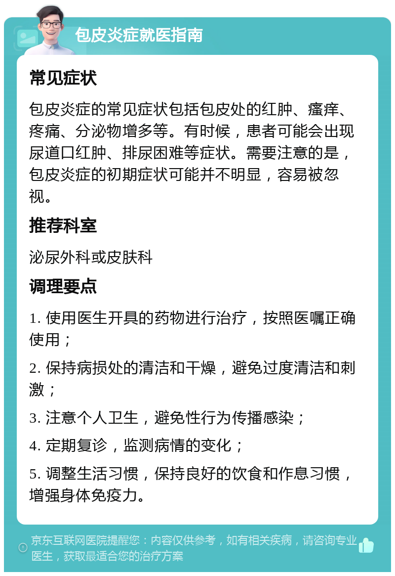 包皮炎症就医指南 常见症状 包皮炎症的常见症状包括包皮处的红肿、瘙痒、疼痛、分泌物增多等。有时候，患者可能会出现尿道口红肿、排尿困难等症状。需要注意的是，包皮炎症的初期症状可能并不明显，容易被忽视。 推荐科室 泌尿外科或皮肤科 调理要点 1. 使用医生开具的药物进行治疗，按照医嘱正确使用； 2. 保持病损处的清洁和干燥，避免过度清洁和刺激； 3. 注意个人卫生，避免性行为传播感染； 4. 定期复诊，监测病情的变化； 5. 调整生活习惯，保持良好的饮食和作息习惯，增强身体免疫力。