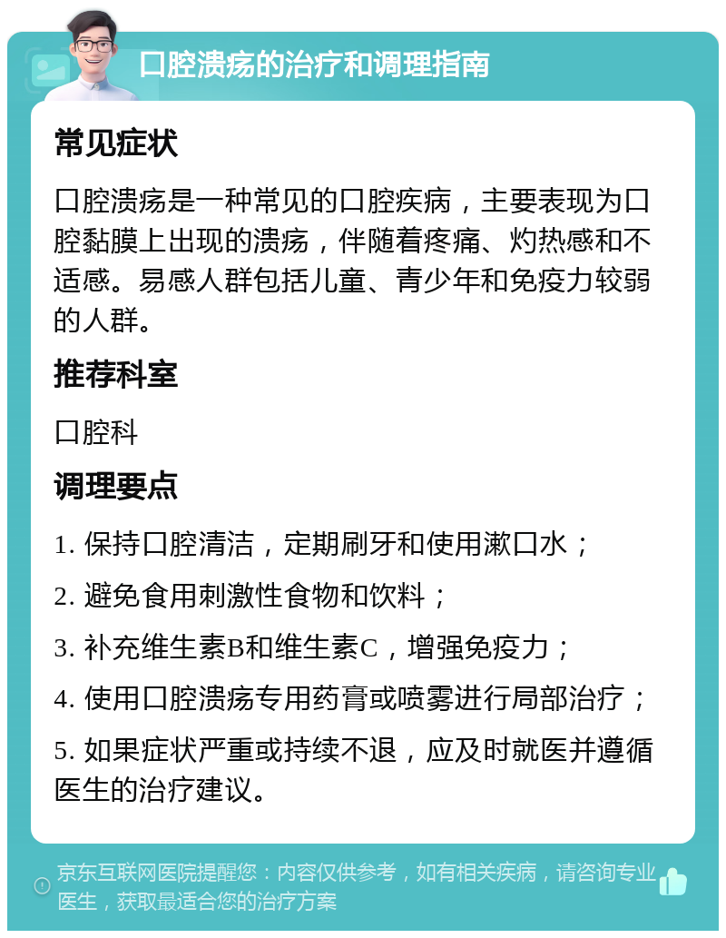 口腔溃疡的治疗和调理指南 常见症状 口腔溃疡是一种常见的口腔疾病，主要表现为口腔黏膜上出现的溃疡，伴随着疼痛、灼热感和不适感。易感人群包括儿童、青少年和免疫力较弱的人群。 推荐科室 口腔科 调理要点 1. 保持口腔清洁，定期刷牙和使用漱口水； 2. 避免食用刺激性食物和饮料； 3. 补充维生素B和维生素C，增强免疫力； 4. 使用口腔溃疡专用药膏或喷雾进行局部治疗； 5. 如果症状严重或持续不退，应及时就医并遵循医生的治疗建议。