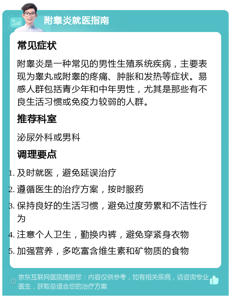 附睾炎就医指南 常见症状 附睾炎是一种常见的男性生殖系统疾病，主要表现为睾丸或附睾的疼痛、肿胀和发热等症状。易感人群包括青少年和中年男性，尤其是那些有不良生活习惯或免疫力较弱的人群。 推荐科室 泌尿外科或男科 调理要点 及时就医，避免延误治疗 遵循医生的治疗方案，按时服药 保持良好的生活习惯，避免过度劳累和不洁性行为 注意个人卫生，勤换内裤，避免穿紧身衣物 加强营养，多吃富含维生素和矿物质的食物