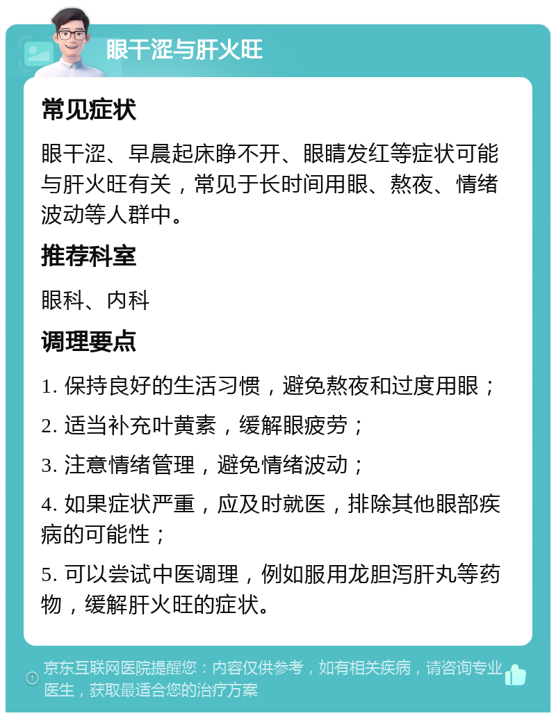 眼干涩与肝火旺 常见症状 眼干涩、早晨起床睁不开、眼睛发红等症状可能与肝火旺有关，常见于长时间用眼、熬夜、情绪波动等人群中。 推荐科室 眼科、内科 调理要点 1. 保持良好的生活习惯，避免熬夜和过度用眼； 2. 适当补充叶黄素，缓解眼疲劳； 3. 注意情绪管理，避免情绪波动； 4. 如果症状严重，应及时就医，排除其他眼部疾病的可能性； 5. 可以尝试中医调理，例如服用龙胆泻肝丸等药物，缓解肝火旺的症状。