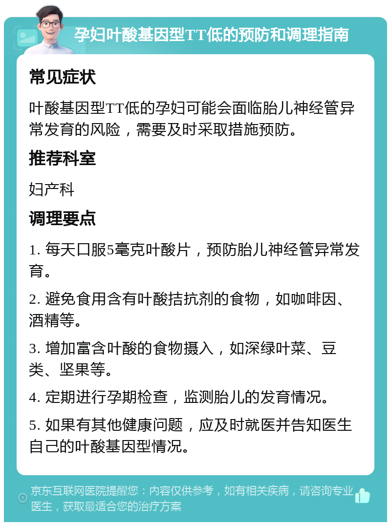 孕妇叶酸基因型TT低的预防和调理指南 常见症状 叶酸基因型TT低的孕妇可能会面临胎儿神经管异常发育的风险，需要及时采取措施预防。 推荐科室 妇产科 调理要点 1. 每天口服5毫克叶酸片，预防胎儿神经管异常发育。 2. 避免食用含有叶酸拮抗剂的食物，如咖啡因、酒精等。 3. 增加富含叶酸的食物摄入，如深绿叶菜、豆类、坚果等。 4. 定期进行孕期检查，监测胎儿的发育情况。 5. 如果有其他健康问题，应及时就医并告知医生自己的叶酸基因型情况。