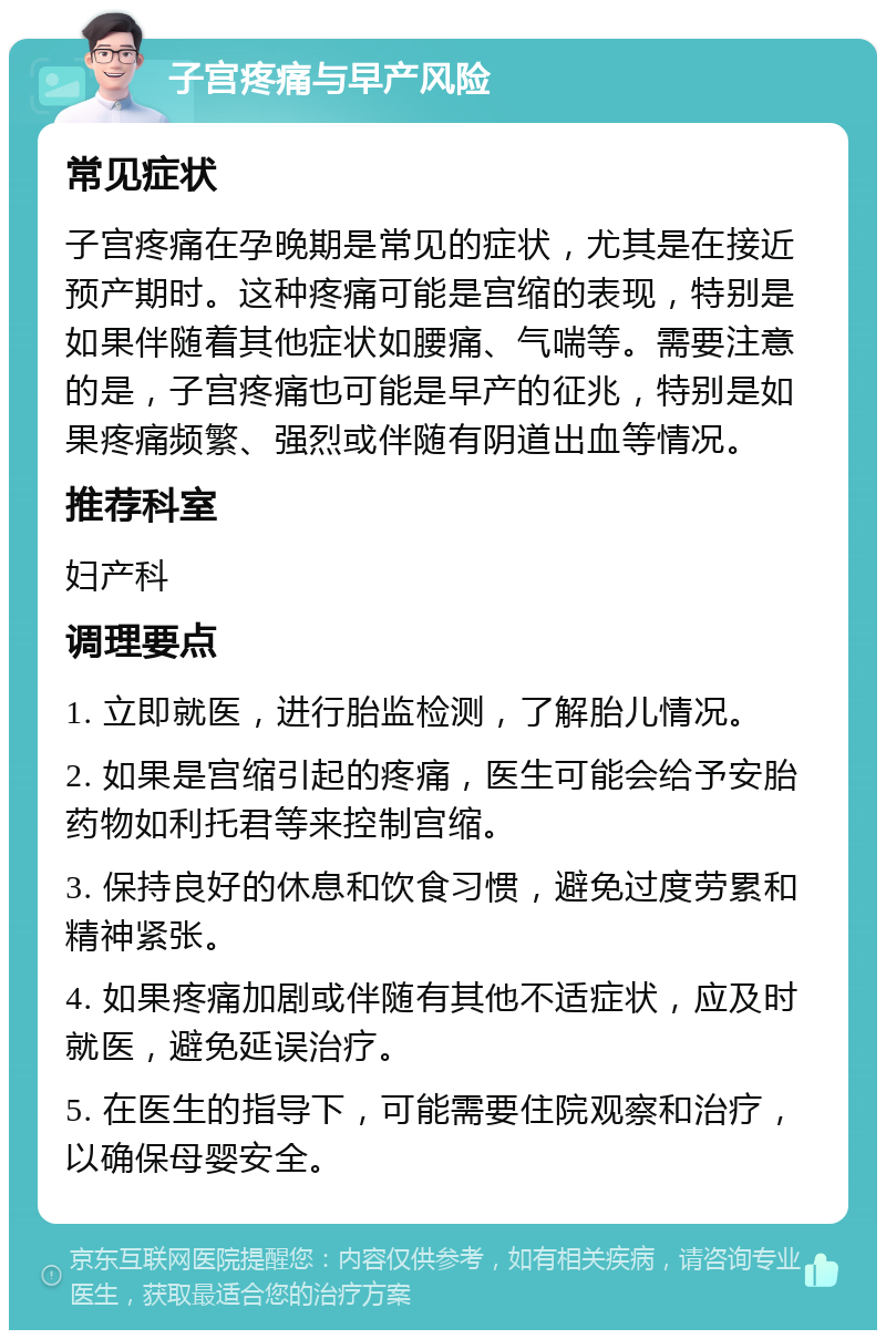 子宫疼痛与早产风险 常见症状 子宫疼痛在孕晚期是常见的症状，尤其是在接近预产期时。这种疼痛可能是宫缩的表现，特别是如果伴随着其他症状如腰痛、气喘等。需要注意的是，子宫疼痛也可能是早产的征兆，特别是如果疼痛频繁、强烈或伴随有阴道出血等情况。 推荐科室 妇产科 调理要点 1. 立即就医，进行胎监检测，了解胎儿情况。 2. 如果是宫缩引起的疼痛，医生可能会给予安胎药物如利托君等来控制宫缩。 3. 保持良好的休息和饮食习惯，避免过度劳累和精神紧张。 4. 如果疼痛加剧或伴随有其他不适症状，应及时就医，避免延误治疗。 5. 在医生的指导下，可能需要住院观察和治疗，以确保母婴安全。