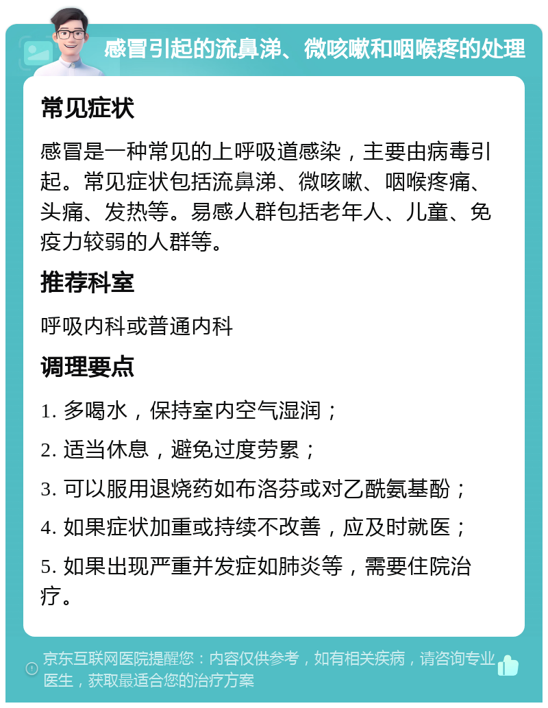 感冒引起的流鼻涕、微咳嗽和咽喉疼的处理 常见症状 感冒是一种常见的上呼吸道感染，主要由病毒引起。常见症状包括流鼻涕、微咳嗽、咽喉疼痛、头痛、发热等。易感人群包括老年人、儿童、免疫力较弱的人群等。 推荐科室 呼吸内科或普通内科 调理要点 1. 多喝水，保持室内空气湿润； 2. 适当休息，避免过度劳累； 3. 可以服用退烧药如布洛芬或对乙酰氨基酚； 4. 如果症状加重或持续不改善，应及时就医； 5. 如果出现严重并发症如肺炎等，需要住院治疗。