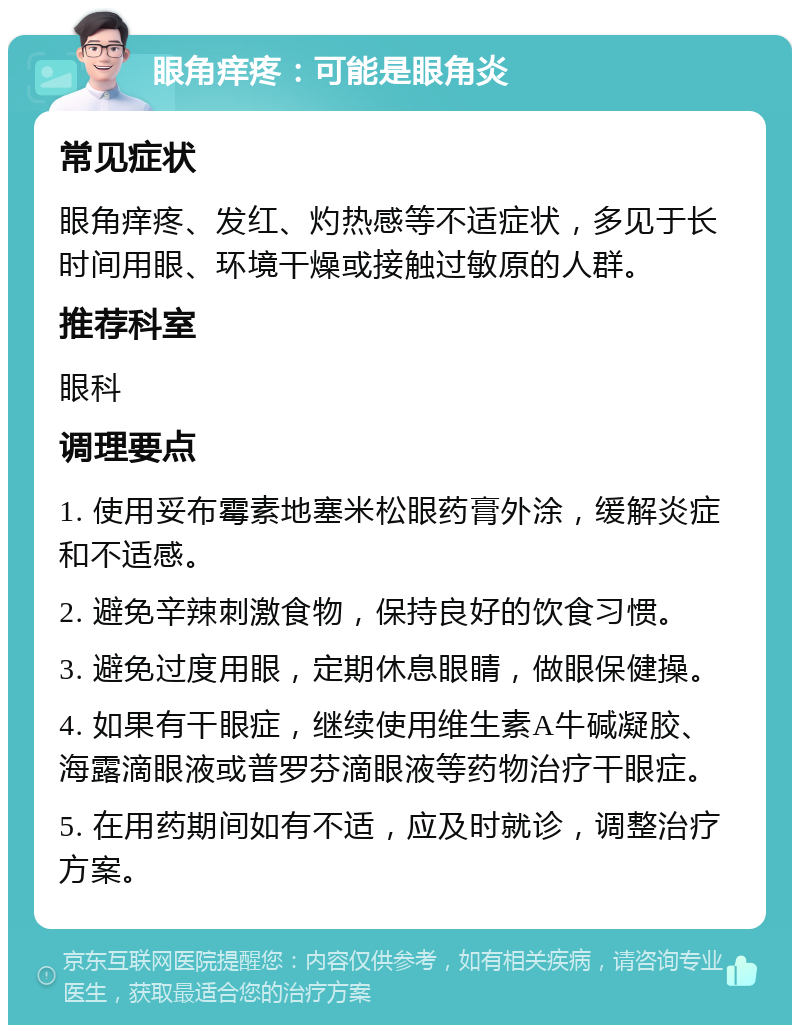 眼角痒疼：可能是眼角炎 常见症状 眼角痒疼、发红、灼热感等不适症状，多见于长时间用眼、环境干燥或接触过敏原的人群。 推荐科室 眼科 调理要点 1. 使用妥布霉素地塞米松眼药膏外涂，缓解炎症和不适感。 2. 避免辛辣刺激食物，保持良好的饮食习惯。 3. 避免过度用眼，定期休息眼睛，做眼保健操。 4. 如果有干眼症，继续使用维生素A牛碱凝胶、海露滴眼液或普罗芬滴眼液等药物治疗干眼症。 5. 在用药期间如有不适，应及时就诊，调整治疗方案。