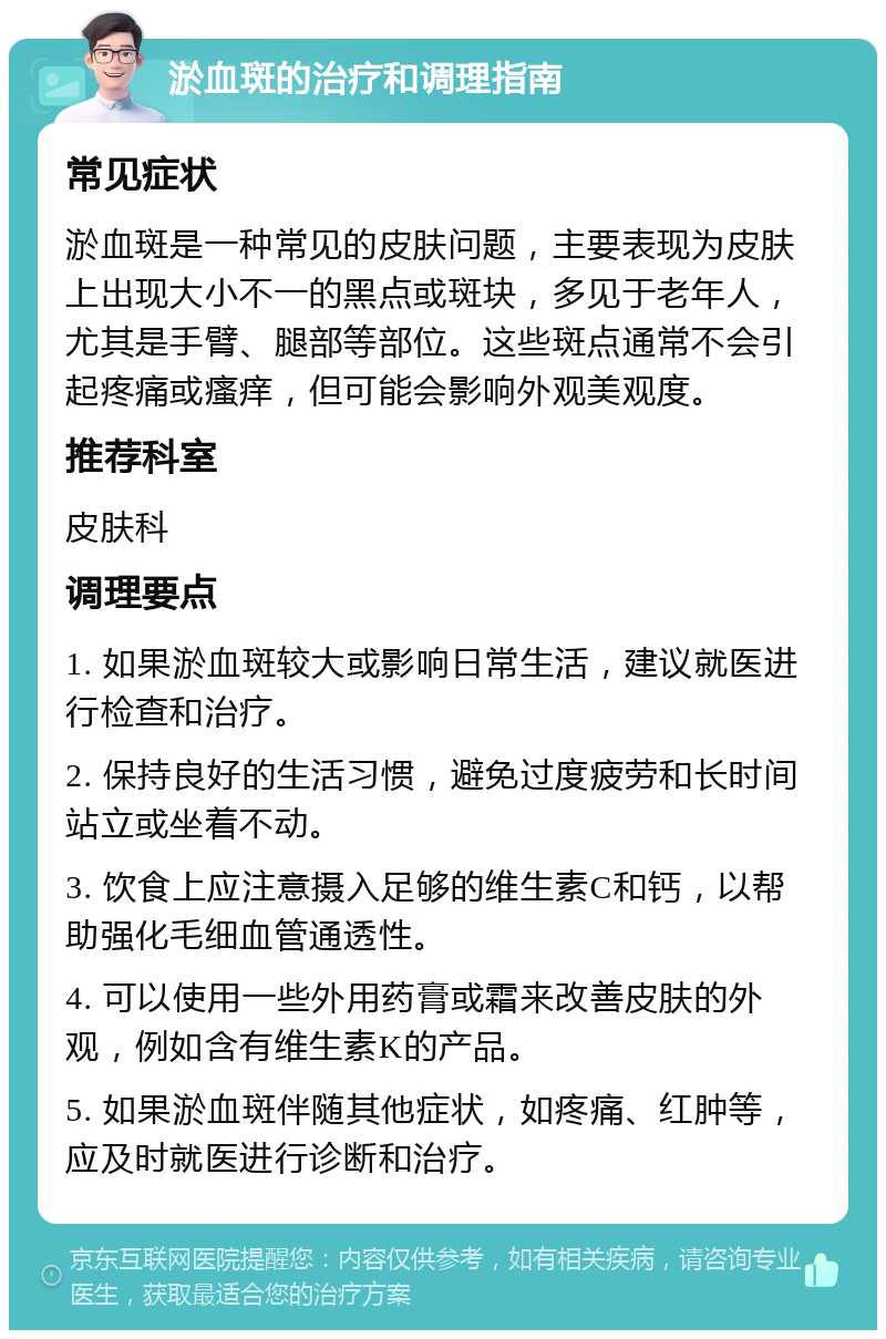 淤血斑的治疗和调理指南 常见症状 淤血斑是一种常见的皮肤问题，主要表现为皮肤上出现大小不一的黑点或斑块，多见于老年人，尤其是手臂、腿部等部位。这些斑点通常不会引起疼痛或瘙痒，但可能会影响外观美观度。 推荐科室 皮肤科 调理要点 1. 如果淤血斑较大或影响日常生活，建议就医进行检查和治疗。 2. 保持良好的生活习惯，避免过度疲劳和长时间站立或坐着不动。 3. 饮食上应注意摄入足够的维生素C和钙，以帮助强化毛细血管通透性。 4. 可以使用一些外用药膏或霜来改善皮肤的外观，例如含有维生素K的产品。 5. 如果淤血斑伴随其他症状，如疼痛、红肿等，应及时就医进行诊断和治疗。