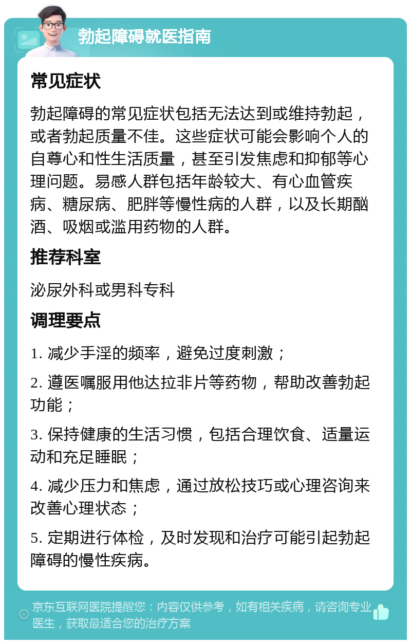 勃起障碍就医指南 常见症状 勃起障碍的常见症状包括无法达到或维持勃起，或者勃起质量不佳。这些症状可能会影响个人的自尊心和性生活质量，甚至引发焦虑和抑郁等心理问题。易感人群包括年龄较大、有心血管疾病、糖尿病、肥胖等慢性病的人群，以及长期酗酒、吸烟或滥用药物的人群。 推荐科室 泌尿外科或男科专科 调理要点 1. 减少手淫的频率，避免过度刺激； 2. 遵医嘱服用他达拉非片等药物，帮助改善勃起功能； 3. 保持健康的生活习惯，包括合理饮食、适量运动和充足睡眠； 4. 减少压力和焦虑，通过放松技巧或心理咨询来改善心理状态； 5. 定期进行体检，及时发现和治疗可能引起勃起障碍的慢性疾病。