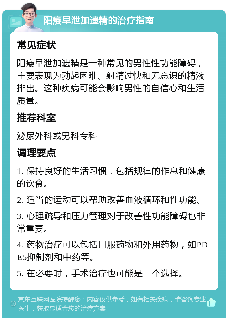 阳痿早泄加遗精的治疗指南 常见症状 阳痿早泄加遗精是一种常见的男性性功能障碍，主要表现为勃起困难、射精过快和无意识的精液排出。这种疾病可能会影响男性的自信心和生活质量。 推荐科室 泌尿外科或男科专科 调理要点 1. 保持良好的生活习惯，包括规律的作息和健康的饮食。 2. 适当的运动可以帮助改善血液循环和性功能。 3. 心理疏导和压力管理对于改善性功能障碍也非常重要。 4. 药物治疗可以包括口服药物和外用药物，如PDE5抑制剂和中药等。 5. 在必要时，手术治疗也可能是一个选择。